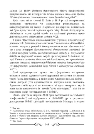 148
майже 100  тисяч сторінок рукописного тексту неодноразово
підкреслювала, що її твори: “як менше світло і тим, хто зробив
Біблію предметом свого вивчення, вони були б непотрібні”11
.
Крім того, після смерті Е.  Вайт у 1915  р. усі доктринальні
поправки, уточнення чи зауваження розглядалися та
затверджувалися на сесіях Генеральної конференції делегатами,
які були представлені із різних країн світу. Такий підхід церкви
мінімізував вплив однієї особи на глобальні рішення щодо
доктринального оформлення церкви АСД.
У книзі “Настольна книга служителя” у розділі присвяченому
діяльності Е. Вайт наведено запитання: “Чи належить Еллен Вайт
основна заслуга у розробці доктринальних основ адвентистів?
Чи є вона творцем адвентистської богословської системи? Чи
є вона автором нового, адвентистського підходу у тлумаченні
біблійних пророцтв? Чи коли небудь претендувала Е. Вайт на те,
щоб її твори замінили богословські дослідження, які проводяться
церквою стосовно тлумачення біблійних текстів і пророцтв? На
усі перераховані запитання дана чітка і категорична відповідь
‘ні!’”12
.
Далі продовжується думка, яка сформована наступним
чином: в основі адвентистської церковної догматики не лежать
твори “духа пророцтва”, а лише книги Святого письма. Біблія –
єдине джерело усіх адвентистських доктринальних положень.
Адвентистській церкві не належить ні одна доктрина, яку б
вона взяла виключного із творів “духа пророцтва” і яка би не
знаходила місця підтвердження в Біблії13
.
Отже, доктрини церкви АСД були дослідженні на “суботніх
конференціях”, які відбувалися з 1848–1850  рр. в результаті
дослідження Біблії і дискусій послідовників Міллера, а згодом
11
	 Там же.
12
	 Настольная книга служителя: в 3-х т., главный редактор Н. Либенко, т. 1:
Учение и принципы жизни адвентистов седьмого дня. Пасторское богословие.
Жизнь и труды Уайт. Издание Церкви христиан – адвентистов седьмого дня
(Москва: Первая образцовая типография, 1989), 407–408.
13
	 Там само.
 