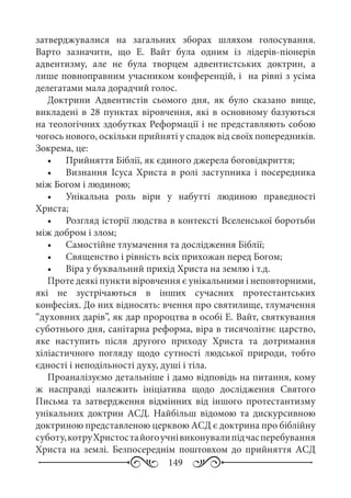 149
затверджувалися на загальних зборах шляхом голосування.
Варто зазначити, що Е.  Вайт була одним із лідерів-піонерів
адвентизму, але не була творцем адвентистських доктрин, а
лише повноправним учасником конференцій, і на рівні з усіма
делегатами мала дорадчий голос.
Доктрини Адвентистів сьомого дня, як було сказано вище,
викладені в 28 пунктах віровчення, які в основному базуються
на теологічних здобутках Реформації і не представляють собою
чогось нового, оскільки прийняті у спадок від своїх попередників.
Зокрема, це:
•	 Прийняття Біблії, як єдиного джерела боговідкриття;
•	 Визнання Ісуса Христа в ролі заступника і посередника
між Богом і людиною;
•	 Унікальна роль віри у набутті людиною праведності
Христа;
•	 Розгляд історії людства в контексті Вселенської боротьби
між добром і злом;
•	 Самостійне тлумачення та дослідження Біблії;
•	 Священство і рівність всіх прихожан перед Богом;
•	 Віра у буквальний прихід Христа на землю і т.д.
Проте деякі пункти віровчення є унікальними і неповторними,
які не зустрічаються в інших сучасних протестантських
конфесіях. До них відносять: вчення про святилище, тлумачення
“духовних дарів”, як дар пророцтва в особі Е. Вайт, святкування
суботнього дня, санітарна реформа, віра в тисячолітнє царство,
яке наступить після другого приходу Христа та дотримання
хіліастичного погляду щодо сутності людської природи, тобто
єдності і неподільності духу, душі і тіла.
Проаналізуємо детальніше і дамо відповідь на питання, кому
ж насправді належить ініціатива щодо дослідження Святого
Письма та затвердження відмінних від іншого протестантизму
унікальних доктрин АСД. Найбільш відомою та дискурсивною
доктриною представленою церквою АСД є доктрина про біблійну
суботу,котруХристостайогоучнівиконувалипідчасперебування
Христа на землі. Безпосереднім поштовхом до прийняття АСД
 
