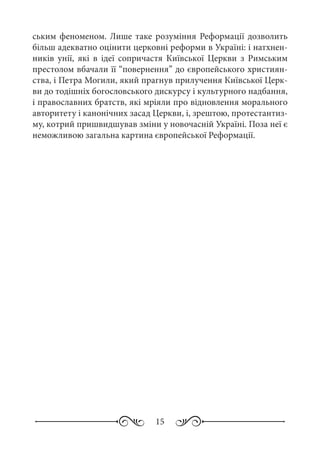15
ським феноменом. Лише таке розуміння Реформації дозволить
більш адекватно оцінити церковні реформи в Україні: і натхнен-
ників унії, які в ідеї сопричастя Київської Церкви з Римським
престолом вбачали її “повернення” до європейського християн-
ства, і Петра Могили, який прагнув прилучення Київської Церк-
ви до тодішніх богословського дискурсу і культурного надбання,
і православних братств, які мріяли про відновлення морального
авторитету і канонічних засад Церкви, і, зрештою, протестантиз-
му, котрий пришвидшував зміни у новочасній Україні. Поза неї є
неможливою загальна картина європейської Реформації.
 
