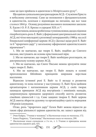 151
саме ця ідея прийшла в адвентизм із Мілірітського руху17
.
ЩеоднієюзунікальнихдоктринцерквиАСД –СлужінняХриста
в небесному святилищі. Саме це положення є фундаментальних
в адвентистів, оскільки є відповіддю на питання, що все таки
сталося 1844 р. Основу розуміння вказаного положення заклали:
Х. Едсон і О. Р. Л. Крозьє в середені XIX ст.18
.
Такимчином,можназробитинаступнівисновки,щодослідники
гіперболізують роль Е. Вайт у формуванні доктринальної системи
АСД,якічітковикладеніурезолюціїзатвердженійу1980 р.насесії
Генеральної конференції церкви АСД у Далласі щодо ролі Е. Вайт
та її “пророчого дару” у загальному оформленні адвентистського
віровчення19
:
1. Ми не навчаємо, що твори Е.  Вайт, подібно до Святого
письма, виступають як основа християнської віри;
2. Ми не навчаємо, що твори Е. Вайт необхідно розглядати, як
доктринальну основу церкви АСД;
3. Ми не навчаємо, що Святе Письмо можна зрозуміти лише
через твори Е. Вайт;
4. Ми не навчаємо, що твори Е.  Вайт лежать в основі
проголошення біблійних принципів широким верствам
населення.
Відносно істинної ролі Е.  Вайт та її вкладу в розвиток
адвентизму, то вона полягає у наступному: Е. Вайт була ідейним
організатором і натхненником церкви АСД, у своїх творах
захищала принципи АСД від внутрішніх і зовнішніх нападів,
запропонувала принципи здорового способу життя, розвиток
сімейних цінностей і т.д. Саме завдяки творам Е.  Вайт церква
АСД змогла зберегти духовну та організаційну єдність впродовж
150 років існування.
Отже, роль “пророчого дару” Еелен Вайт можна віднести до
таких сфер діяльності церкви адвентистів, як: захист церкви від
17
	 Эчио Кайрус, “Учение о человеке,” в Настольная книга по теологии, 172.
18
	 Анхел Родригес, “Святилище,” Настольная книга по теологи, 299.
19
	 Настольная книга служителя: в 3-х т., т. 1: Учение и принципы жизни
адвентистов седьмого дня, 425.
 
