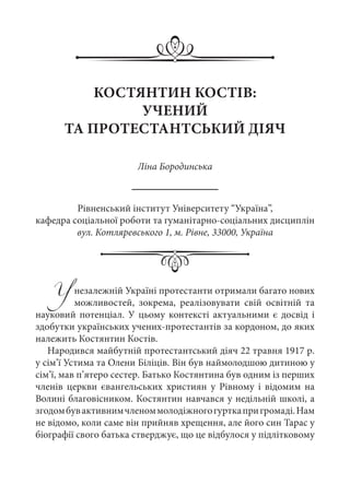 КОСТЯНТИН КОСТІВ:
УЧЕНИЙ
ТА ПРОТЕСТАНТСЬКИЙ ДІЯЧ
Ліна Бородинська
Рівненський інститут Університету “Україна”,
кафедра соціальної роботи та гуманітарно-соціальних дисциплін
вул. Котляревського 1, м. Рівне, 33000, Україна
Унезалежній Україні протестанти отримали багато нових
можливостей, зокрема, реалізовувати свій освітній та
науковий потенціал. У цьому контексті актуальними є досвід і
здобутки українських учених-протестантів за кордоном, до яких
належить Костянтин Костів.
Народився майбутній протестантський діяч 22 травня 1917 р.
у сім’ї Устима та Олени Біліців. Він був наймолодшою дитиною у
сім’ї, мав п’ятеро сестер. Батько Костянтина був одним із перших
членів церкви євангельських християн у Рівному і відомим на
Волині благовісником. Костянтин навчався у недільній школі, а
згодомбувактивнимчленоммолодіжногогурткапригромаді.Нам
не відомо, коли саме він прийняв хрещення, але його син Тарас у
біографії свого батька стверджує, що це відбулося у підлітковому
 