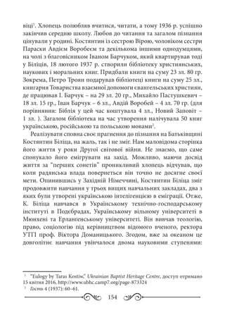 154
віці1
. Хлопець полюбляв вчитися, читати, а тому 1936 р. успішно
закінчив середню школу. Любов до читання та загалом пізнання
цінували у родині. Костянтин із сестрою Вірою, чоловіком сестри
Параски Авдієм Воробеєм та декількома іншими однодумцями,
на чолі з благовісником Іваном Барчуком, який квартирував тоді
у Біліців, 18 лютого 1937 р. створили бібліотеку християнських,
наукових і моральних книг. Придбали книги на суму 23 зл. 80 гр.
Зокрема, Петро Троян подарував бібліотеці книги на суму 25 зл.,
книгарня Товариства взаємної допомоги євангельських християн,
де працював І. Барчук – на 29 зл. 20 гр., Михайло Пастушкевич –
18 зл. 15 гр., Іван Барчук – 6 зл., Авдій Воробей – 4 зл. 70 гр. (для
порівняння: Біблія у цей час коштувала 4 зл., Новий Заповіт –
1 зл. ). Загалом бібліотека на час утворення налічувала 50 книг
українською, російською та польською мовами2
.
Реалізувати сповна своє прагнення до пізнання на Батьківщині
Костянтин Біліца, на жаль, так і не зміг. Нам маловідома сторінка
його життя у роки Другої світової війни. Не знаємо, що саме
спонукало його емігрувати на захід. Можливо, маючи досвід
життя за “перших сонетів” проникливий хлопець відчував, що
коли радянська влада повернеться він точно не досягне своєї
мети. Опинившись у Західній Німеччині, Костянтин Біліца зміг
продовжити навчання у трьох вищих навчальних закладах, два з
яких були утворені українською інтелігенцією в еміграції. Отже,
К.  Біліца навчався в Українському технічно-господарському
інституті в Подєбрадах, Українському вільному університеті в
Мюнхені та Ерланґенському університеті. Він вивчав теологію,
право, соціологію під керівництвом відомого вченого, ректора
УТГІ проф.  Віктора Доманицького. Згодом, вже за океаном це
довголітнє навчання увінчалося двома науковими ступенями:
1
	  “Eulogy by Taras Kostiw,” Ukrainian Baptist Heritage Centre, доступ отримано
15 квітня 2016, http://www.ubhc.camp7.org/page-873324
2
	  Гость 4 (1937): 60–61.
 