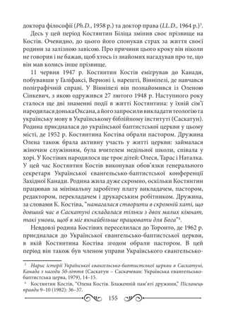 155
доктора філософії (Ph.D., 1958 р.) та доктор права (LL.D., 1964 р.)3
.
Десь у цей період Костянтин Біліца змінив своє прізвище на
Костів. Очевидно, до цього його спонукав страх за життя своєї
родини за залізною завісою. Про причини цього кроку він ніколи
не говорив і не бажав, щоб хтось із знайомих нагадував про те, що
він мав колись інше прізвище.
11  червня 1947  р. Костянтин Костів емігрував до Канади,
побувавши у Галіфаксі, Верноні і, нарешті, Вінніпезі, де навчався
поліграфічній справі. У Вінніпезі він познайомився із Оленою
Сінкевич, з якою одружився 27 лютого 1948 р. Наступного року
сталося ще дві знаменні події в житті Костянтина: у їхній сім’ї
народиласядонькаОксана,айогозапросиливикладатитеологіюта
українську мову в Українському біблійному інституті (Саскатун).
Родина приєдналася до української баптистської церкви у цьому
місті, де 1952 р. Костянтина Костіва обрали пастором. Дружина
Олена також брала активну участь у житті церкви: займалася
жіночим служінням, була вчителем недільної школи, співала у
хорі. У Костівих народилося ще троє дітей: Олеся, Тарас і Наталка.
У цей час Костянтин Костів виконував обов’язки генерального
секретаря Української євангельсько-баптистської конференції
Західної Канади. Родина жила дуже скромно, оскільки Костянтин
працював за мінімальну заробітну плату викладачем, пастором,
редактором, перекладачем і друкарським робітником. Дружина,
за словами К. Костіва, “намагалася створити в скромній хаті, що
довший час в Саскатуні складалася тільки з двох малих кімнат,
такі умови, щоб я міг якнайбільше працювати для Бога”4
.
Невдовзі родина Костівих переселилася до Торонто, де 1962 р.
приєдналася до Української євангельсько-баптистської церкви,
в якій Костянтина Костіва згодом обрали пастором. В цей
період він також був членом управи Українського євангельсько-
3
	  Нарис історії Української євангельсько-баптистської церкви в Саскатуні,
Канада з нагоди 50-ліття (Саскатун – Саскачеван: Українська євангельсько-
баптистська церва, 1979), 14–15.
4
	  Костянтин Костів, “Олена Костів. Блаженній пам’яті дружини,” Післанець
правди 9–10 (1982): 36–37.
 