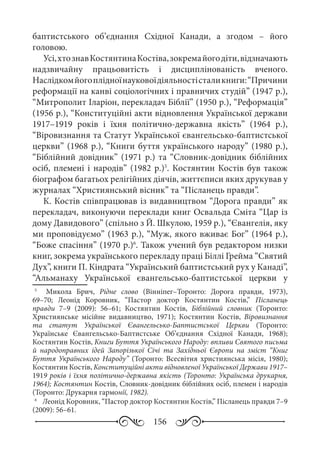 156
баптистського об’єднання Східної Канади, а згодом  – його
головою.
Усі,хтознавКостянтинаКостіва,зокремайогодіти,відзначають
надзвичайну працьовитість і дисциплінованість вченого.
Наслідкомйогоплідноїнауковоїдіяльностісталикниги:“Причини
реформації на канві соціологічних і правничих студій” (1947 р.),
“Митрополит Іларіон, перекладач Біблії” (1950 р.), “Реформація”
(1956 р.), “Конституційні акти відновлення Української держави
1917–1919  років і їхня політично-державна якість” (1964  р.),
“Віровизнання та Статут Української євангельсько-баптистської
церкви” (1968 р.), “Книги буття українського народу” (1980 р.),
“Біблійний довідник” (1971 р.) та “Словник-довідник біблійних
осіб, племені і народів” (1982 р.)5
. Костянтин Костів був також
біографом багатьох релігійних діячів, життєписи яких друкував у
журналах “Християнський вісник” та “Післанець правди”.
К. Костів співпрацював із видавництвом “Дорога правди” як
перекладач, виконуючи переклади книг Освальда Сміта “Цар із
дому Давидового” (спільно з Й. Шкулою, 1959 р.), “Євангелія, яку
ми проповідуємо” (1963 р.), “Муж, якого вживає Бог” (1964 р.),
“Боже спасіння” (1970 р.)6
. Також учений був редактором низки
книг, зокрема українського перекладу праці Біллі Грейма “Святий
Дух”, книги П. Кіндрата “Український баптистський рух у Канаді”,
“Альманаху Української євангельсько-баптистської церкви у
5
	   Микола Брич, Рідне слово (Вінніпег–Торонто: Дорога правди, 1973),
69–70; Леонід Коровник, “Пастор доктор Костянтин Костів,” Післанець
правди  7–9 (2009): 56–61; Костянтин Костів, Біблійний словник (Торонто:
Християнське місійне видавництво, 1971); Костянтин Костів, Віровизнання
та статут Української Євангельсько-Баптистської Церкви (Торонто:
Українське Євангельсько-Баптистське Об’єднання Східної Канади, 1968);
Костянтин Костів, Книги Буття Українського Народу: впливи Святого письма
й народоправних ідей Запорізької Січі та Західньої Європи на зміст “Книг
Буття Українського Народу” (Торонто: Всесвітня християнська місія, 1980);
Костянтин Костів, Конституційні акти відновленої Української Держави 1917–
1919 років і їхня політично-державна якість (Торонто: Українська друкарня,
1964); Костянтин Костів, Словник-довідник біблійних осіб, племен і народів
(Торонто: Друкарня гармонії, 1982).
6
	 Леонід Коровник, “Пастор доктор Костянтин Костів,” Післанець правди 7–9
(2009): 56–61.
 