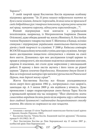 157
Торонто”7
.
У своїй творчій праці Костянтин Костів відзначав особливу
підтримку дружини: “За 33 роки нашого подружнього життя не
було в мене книжок, дописів і перекладів, до яких вона не приклала б
своїх добродійних рук і творчого інтелекту, переписуючи начисто
мої праці, читаючи коректу, відписуючи кореспонденцію…”8
.
Вчений підтримував тісні контакти з українською
інтелігенцією, наприклад, із Митрополитом Іларіоном (Іваном
Огієнком), адже обидва деякий час жили у Вінніпегу. К. Костів був
членом Наукового товариства імені Т. Шевченка в Канаді, всіляко
спонукав і підтримував українських євангельсько-баптистських
діячів у їхній творчості та служінні. У 2000 р. Київська семінарія
ВСОЄХБнадалайомупочеснийступіньдоктораслужіння.Автору
цього дослідження пощастило спілкуватися з вченим на схилі
його життя. Дізнавшись про моє дослідження історії церкви та
працю в університеті, він поспішив поділитися цінними книгами,
зокрема й власними, які стали дуже корисними у викладацькій
роботі. В одному з його листів звучить і його тепло до рідної
церкви: “Дорога землячко Бородинська. Невимовно дякую Богові й
ВамзаісторичнийматеріалпроювілейніурочистостіРівненської
Церкви, так дорогої моєму серцю”9
.
Життя Костянтина Костіва все більше ускладнювалося
після смерті його дружини 1982 р., погіршувався стан здоров’я,
занепадав зір. А 5  липня 2009  р. він відійшов у вічність. Дуже
проникливо і щиро охарактеризував свого батька Тарас Костів
у прощальній промові під час похорону: “Його здатність жити
самостійно впродовж десяти років після втрати зору є свідченням
його глибокої духовності і надзвичайно дисциплінованого способу
життя. Він ніколи не скаржився на своє нещастя.
7
	  Альманах з нагоди 15-ліття Української євангельсько-баптистської церкви
в Торонті, Канада (Торонто, 1965).
8
	  Костянтин Костів, “Олена Костів. Блаженній пам’яті дружини,” Післанець
правди 9–10 (1982): 36–37.
9
	  Лист Костянтина Костіва до Ліни Бородинської від 15  квітня 2007  р.,
особистий архів Ліни Бородинської.
 