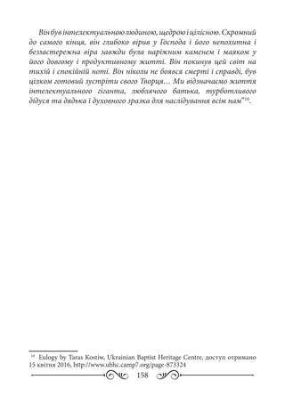 158
Вінбувінтелектуальноюлюдиною,щедроюіцілісною.Скромний
до самого кінця, він глибоко вірив у Господа і його непохитна і
беззастережна віра завжди була наріжним каменем і маяком у
його довгому і продуктивному житті. Він покинув цей світ на
тихій і спокійній ноті. Він ніколи не боявся смерті і справді, був
цілком готовий зустріти свого Творця… Ми відзначаємо життя
інтелектуального гіганта, люблячого батька, турботливого
дідуся та дядька і духовного зразка для наслідування всім нам”10
.
10
	 Eulogy by Taras Kostiw, Ukrainian Baptist Heritage Centre, доступ отримано
15 квітня 2016, http://www.ubhc.camp7.org/page-873324
 