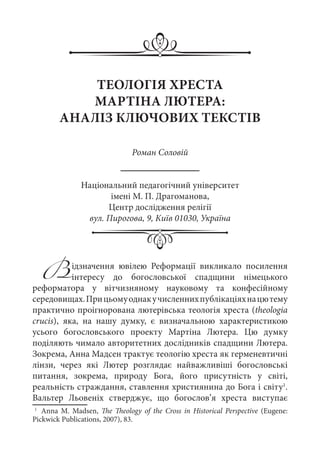 ТЕОЛОГІЯ ХРЕСТА
МАРТІНА ЛЮТЕРА:
АНАЛІЗ КЛЮЧОВИХ ТЕКСТІВ
Роман Соловій
Національний педагогічний університет
імені М. П. Драгоманова,
Центр дослідження релігії
вул. Пирогова, 9, Київ 01030, Україна
Відзначення ювілею Реформації викликало посилення
інтересу до богословської спадщини німецького
реформатора у вітчизняному науковому та конфесійному
середовищах.Прицьомуоднакучисленнихпублікаціяхнацютему
практично проігнорована лютерівська теологія хреста (theologia
crucis), яка, на нашу думку, є визначальною характеристикою
усього богословського проекту Мартіна Лютера. Цю думку
поділяють чимало авторитетних дослідників спадщини Лютера.
Зокрема, Анна Мадсен трактує теологію хреста як герменевтичні
лінзи, через які Лютер розглядає найважливіші богословські
питання, зокрема, природу Бога, його присутність у світі,
реальність страждання, ставлення християнина до Бога і світу1
.
Вальтер Льовеніх стверджує, що богослов’я хреста виступає
1
	 Anna M. Madsen, The Theology of the Cross in Historical Perspective (Eugene:
Pickwick Publications, 2007), 83.
 
