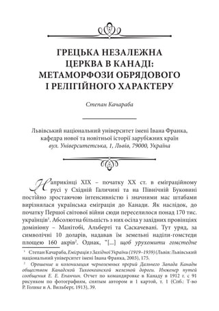 ГРЕЦЬКА НЕЗАЛЕЖНА
ЦЕРКВА В КАНАДІ:
МЕТАМОРФОЗИ ОБРЯДОВОГО
І РЕЛІГІЙНОГО ХАРАКТЕРУ
Степан Качараба
Львівський національний університет імені Івана Франка,
кафедра нової та новітньої історії зарубіжних країн
вул. Університетська, 1, Львів, 79000, Україна
Наприкінці ХIХ  – початку ХХ  ст. в еміграційному
русі у Східній Галичині та на Північній Буковині
постійно зростаючою інтенсивністю і значними мас штабами
вирізнялася українська еміграція до Канади. Як наслідок, до
початку Першої світової війни сюди переселилося понад 170 тис.
українців1
. Абсолютна більшість з них осіла у західних провінціях
домініону  – Манітобі, Альберті та Саскачевані. Тут уряд, за
символічні 10  доларів, надавав їм земельні наділи-гомстеди
площею 160  акрів2
. Однак, “[...] щоб урухомити гомстедне
1
	  СтепанКачараба,ЕміграціязЗахідноїУкраїни(1919–1939)(Львів:Львівський
національний університет імені Івана Франка, 2003), 175.
2
	   Орошение и колонизация черноземных прерий Дальнего Запада Канады
обществом Канадской Тихоокеанской железной дороги. Инженер путей
сообщения Е.  Е.  Епанчин. Отчет по командировке в Канаду в 1912  г. с 91
рисунком по фотографиям, снятым автором и 1  картой, т.  1 (Спб.: Т-во
Р. Голике и А. Вильберг, 1913), 39.
 