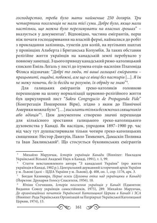 161
господарство, треба було мати найменше 250 долярів. Три
четвертини поселенців не мали тієї суми. Добре було, якщо мали
настільки, що можна було перезимувати на власних грошах” –
вказується у документах3
. Відповідно, частина емігрантів, перш
ніж почати господарювання на власній фермі, наймалися до робіт
з прокладання залізниць, тунелів для колій, на вугільних шахтах
у провінціях Альберта і Британська Колумбія. За таких обставин
релігійне життя українців на канадській землі перебувало у
повномузанепаді.Зцьогоприводуканадськийримо-католицький
єпископ Еміль Леґаль у листі до ігумена отців-василіян Платоніда
Філяса відзначав: “Добрі то люди, ті ваші галицькі емігранти –
працьовиті, ощадні, побожні, але що се вівці без пастирів [...]. Я їм
не можу помочи, бо їх бесіди не розумію, їх обряду не знаю”4
.
Для галицьких емігрантів греко-католиків головною
перешкодою на шляху нормалізації церковно-релігійного життя
був циркулярний лист “Sakra Congregacio de Propaganda Fide”
(Конгрегація Поширення Віри), згідно з яким до Північної
Америкиможнабуло“[…]висилатитількибезжженихсвящеників
або вдівців”5
. Цим документом створено значні перешкоди
для кількісного зростання галицького греко-католицького
духовенства у Канаді. Як наслідок, упродовж 1897–1900 рр. час
від часу тут душпастирювали тільки чотири греко-католицьких
священики: Нестор Дмитрів, Павло Тимкевич, Дамаскін Поливка
та Іван Заклинський6
. Що стосується буковинських емігрантів
3
	   Михайло Марунчак, Історія українців Канади (Вінніпег: Накладом
Української Вільної Академії Наук в Канаді, 1991), т. 1, 99.
4
	   Стаття невстановленого автора “З канадської України” (про життя
українців в Канаді, 1902 р.), Центральний державний історичний архів України
у м. Львові (далі – ЦДІА України у м. Львові), ф. 408, оп. 1, спр. 1176, арк. 3.
5
	   Богдан Казимира, Перші осяги (Духовна опіка над українцями в Канаді)
(Йорктон: Друкарня Голосу Спасителя, 1956), 10.
6
	   Юліян Стечишин, Історія поселення українців у Канаді (Едмонтон:
Видання Союзу українців самостійників, 1975), 289. Михайло Марунчак,
До організаційних початків Української Католицької Церкви в Канаді і ЗСА
(Вінніпег:РадаУкраїнськихОрганізаційзаПатріярхатУкраїнськоїКатолицької
Церкви, 1974), 13.
 