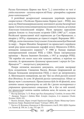 163
Руська Католицька Церква має бути “[...] самостійна на чолі зі
своїм єпископом – залежна впрост від Риму – рівнорядна з церквою
римо-католицькою”12
.
З релігійної дезорієнтації канадських українців прагнула
скористатися і Російська Православна Церква (далі – РПЦ), яка
мала на Північноамериканському континенті досвід багаторічної
праці.СпочаткувонаконцентруваласянавколоАляски,деіснував
Алеутсько-Аляскінський вікаріат. Після продажу царськими
урядом Аляски та Алеутських островів США (1867 р.)13
, осідок
Російської православної місії перенесено до Сан-Франциско, а
вікаріат у 1870 р. підвищено до гідності єпархії. Впродовж 1891–
1898 рр.,колиєпископомАлеутськиміАляскінськимбувНиколай
(в миру – Зіоров Михайло Захарович) на православ’я перейшло
цілий ряд греко-католицьких парафій штату Міннесота (США),
неподалік канадського кордону14
. У 1900  р. Канаду відвідав
новопризначений єпископ РПЦ у США Тихон (метрикальне
прізвище – Василь Іванович Беллавін, з 1917 р. патріарх РПЦ).
“Не наробив він много лиха між нашими людьми, а переїхав по
колоніях, де проживають буковинці православні і вернув до Сан-
Франціско”15
 – вказується у документах.
Попри оптимізм вказаного документа, ситуація насправді
була складнішою. Священик Василь Жолдак (відряджений до
Канади Галицькою митрополією ГКЦ), у листі до митрополита
А. Шептицького повідомляв, що він “був на одній руській колонії
біля Вінніпегу, де єсть 30 фамілій руских католицьких. Однак не
бракує тут і схизматиків. Православних буде до 40 фамілій, вони
хотять наших перетягнути на свій бік і разом постаратися о
утримання православного священика. Як я був на тій колонії,
то православні хотіли навіть побити мене, бо казали, що я не
12
	 Нестор Дмитрів, “о. П. Філяс про Русь Канадийску,” Свобода, 16 липня 1903.
13
	  Джордж Тіндалл і Дейвід Шай. Історія Америки, 6-те видання (Львів:
Літопис, 2010), 522.
14
	 Василь Ленцик, Нарис історії Української Церкви (Львів: Монастир Свято-
Іванівська Лавра. Видавничий відділ “Свічадо”, 2003), 492.
15
	 Листи о. В. Жолдака з Канади до А. Шептицького, том ІI, 1903, ЦДІА України
у м. Львові, ф. 358, оп. 2, спр. 155, арк. 15.
 