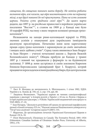 164
священик, бо священик повинен мати бороду. Не хотіли робити
визнання віри, але казали, що віра шизматицька єсть на першому
місці, а що другі повинні до неї приступати. Папа не єсть головою
церкви. Уніати суть зрадники своєї віри”16
. До цього варто
додати, що 1897 р. на російське православ’я перейшло українське
поселення “Восток”17
, а станом на 1909  р. у Канаді вже було
10 парафій РПЦ, частину з яких творили колишні громади греко-
католиків18
.
Незважаючи на заходи римо-католицької ієрархії та РПЦ,
значних успіхів у опануванні душ українських іммігрантів
досягнули пресвітеріани. Початково вони вели харитативну
працю серед греко-католиків і зараховували до своїх звичайних
і вищих шкіл здібних учнів19
. Серед таких виявилися Іван Бодруг
та Іван Негрич  – учителі початкової школи с.  Березів Вижній
Коломийського повіту20
. Обидва прибули до Канади у травні
1897  р. і певний час працювали у фермерів та на будівництві
залізниці. У 1898 р. вони зустрілися зі своїм земляком Кирилом
Геником-Березовським (двоюрідний брат І.  Бодруга), котрий
працюючиперекладачемвімміграційномубюро,бувцентральною
16
	  Лист В.  Жолдака до митрополита А.  Шептицького, 1  січня 1902, ЦДІА
України у м. Львові, ф. 358, оп. 2, спр. 154, арк. 60.
17
	  Людмила Филипович, “Українські церкви як чинник самоідентифікації
українців у діаспорі,” в Історія релігій в Україні: у 10-ти т. Релігія і Церква в
історії української діаспори, т. 9 (Київ: Український видавничий консорціум та
УАР, 2003), 17–24.
18
	 Іван Патарак, “Діяльність релігійних об’єднань по організації парафіяльних
громад в Канаді початку ХХ ст.,” Наукові записки Національного університету
“Остро
зька академія”. Історичні науки 9 (2007): 331.
19
	 Марунчак, До організаційних початків Української Католицької Церкви в
Канаді і ЗСА, 18.
20
	 Orest Martynowych, Ukrainians in Canada: The Formative Period, 1891–1924
(Edmonton: Canadian Institute of Ukrainian Studies Press, University of Alberta,
1991), 170.
 