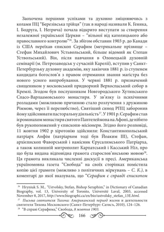 166
Заохочена першими успіхами та духовно зміцнюючись з
колами ПЦ “Березівська трійця” (так в народі називали К. Геника,
І. Бодруга, І. Негрича) почала відкрито виступати за створення
незалежної української Церкви – “вільної від католицького або
православного контролю”26
. За збігом обставин 1903 р. до Канади
із США переїхав єпископ Серафим (метрикальне прізвище  –
Стефан Михайлович Устьвольський, більше відомий як Степан
Уствольський). Він, після навчання в Олонецькій духовній
семінарії (м. Петрозаводськ у сучасній Карелії), вступив у Санкт-
Петербурзьку духовну академію, яку закінчив 1881 р. із ступенем
кандидата богослов’я з правом отримання звання магістра без
нового усного випробування. У червні 1881  р. призначений
священиком у московський придворний Верхоспаський собор в
Кремлі. Згодом був послушником Новгородського Хутинського
Спасо-Варлаамовського монастиря. У зв’язку із психічними
розладами (можливою причиною стало розлучення з дружиною
Ріммою, через її перелюбство), Святіший синод РПЦ заборонив
йомуздійснюватипасторальнудіяльність27
.У1901 р.Серафимстав
ієромонахоммонастирясвятогоПантелеймонанаАфоні,денібито
був рукоположений у єпископи-місіонери. Згідно його розповіді,
11  жовтня 1902  р хіротонію здійснили: Константинопольський
патріарх Анфім (патріархом тоді був Йоаким  III), Стефан,
архієпископ Фаворський і намісник Єрусалимського Патріарха,
а також колишній митрополит Карпатський і Касський Ніл, про
що була видана відповідна грамота старослов’янською мовою28
.
Ця грамота викликала численні дискусії в пресі. Американська
україномовна газета “Свобода” на своїх сторінках помістила
копію цієї грамоти (можливо з політичних міркувань – С. К.), в
коментарі до якої вказувала, що “Серафим є справді єпископом
26
	 Hryniuk S. M., “Ustvolsky, Stefan, Bishop Seraphim,” in Dictionary of Canadian
Biography, vol.  13, University of Toronto, Université Laval, 2003, accessed
November 8, 2017, http://www.biographi.ca/en/bio/ustvolsky_stefan_13E.html.
27
	  Письма святителя Тихона: Американский период жизни и деятельности
святителя Тихона Московского (Санкт-Петербург: Сатисъ, 2010), 124–126.
28
	 “В справі Серафима,” Свобода, 8 жовтня 1903.
 