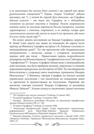 167
а не ошуканцем (як писали деякі газети) і що справді має право
рукополагати священиків”29
. Однак, згодом “Свобода” дійшла
висновку, що “[...] хотяй би справді було доказано, що Серафим
дійсний єпископ  – то таки він, Серафим, не є відповідним
чоловіком на руского єпископа в Америці. Русини американські
хотять мати за єпископа передовсім Русина-патріота, чоловіка
характерного, з тактом, енергійного, а не людину, котра крім
єпископського свяченя або зовсім не мала б сих прикмет, або мала
б їх але в дуже малій мірі”30
.
На думку деяких дослідників до Канади Серафима запросив
К. Геник (така версія має право на існування, бо одразу після
приїзду до Вінніпегу Серафим зустрівся з К. Геником і оселився в
імміграційному домі)31
. Тут він проголосив себе Американським
митрополитом і розпочав заходи з утворення незалежної
церкви, якій дав назву  – Православна церква всеросійського
патріаршества(більшевідомаяк“серафимівськасекта”,абопросто
“серафимівці”)32
. Згодом, Серафим облаштував у імміграційному
домі каплицю, яка була прибрана іконами, хоругвами та іншими
церковнимиприкрасами,яківінпривіззіСША.Тутвінвідправляв
богослужіння у супроводі свого помічника, ієромонаха Макарія
Мончаленка33
. З Вінніпегу виїздив Серафим на близькі колонії
українських поселенців і там висвячував на священиків дяків
та призначав їх душпастирями на поселеннях. Першими він
висвятив слюсаря залізниці Теодора Стефаника та росіянина
Миколу Зайцева34
. Згодом кількість висвячених (греко-католики
29
	 “Чи Серафим має власть святити,” Свобода, 23 липня 1903.
30
	 “В справі Серафима,” Свобода, 15 жовтня 1903.
31
	  Патарак, “Діяльність релігійних об’єднань по організації парафіяльних
громад в Канаді початку ХХ ст.,” 329.
32
	 “В справі Серафима,” Свобода, 15 жовтня 1903.
33
	  Олександер Домбровський, Нарис історії українського євангельсько-
реформованого руху (Нью-Йорк-Торонто: Видання Українського
Євангельського Об’єднання в Північній Америці, 1979), 126.
34
	 Михайло Боровик, Століття українського поселення в Канаді (1891–1991)
(Монреаль–Оттава: Українська Могилянсько-Мазепинська Академія Наук,
1991), 57.
 