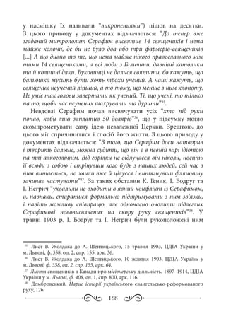 168
у насмішку їх називали “викропенцями”) пішов на десятки.
З цього приводу у документах відзначається: “До тепер вже
згаданий митрополит Серафим висвятив 14 священиків і нема
майже колонії, де би не було два або три фармерів-священиків
[...] А що дивно то те, що нема майже нікого православного між
тими 14 священиками, а всі люди з Галичини, давніші католики
та й колишні дяки. Буковинці не далися святити, бо кажуть, що
батюшка мусить бути хоть трохи учений. А наші кажуть, що
священик неучений ліпший, а то тому, що менше з ним клопоту.
Не уміє так голови завертати як учений. Ті, що учені, то тілько
на то, щоби нас неучених шахрувати та дурити”35
.
Невдовзі Серафим почав висвячувати усіх “хто під руки
попав, коби лиш заплатив 50 долярів”36
, що у підсумку могло
скомпрометувати саму ідею незалежної Церкви. Зрештою, до
цього міг спричинитися і спосіб його життя. З цього приводу у
документах відзначається: “З того, що Серафим доси натворив
і творить дальше, можна судити, що він є в певній мірі ідіотою
на тлі алкоголічнім. Від горілки не відлучаєся він ніколи, носить
її всюди з собою і стрінувши кого будь з наших людей, сей час з
ним витається, по хвили вже й цілуєся і витягнувши фляшчину
зачинає частувати”37
. За таких обставин К. Геник, І. Бодруг та
І. Негрич “ухвалили не входити в явний конфлікт із Серафимом,
а, навпаки, старатися формально підтримувати з ним зв’язки,
і навіть можливу співпрацю, але одночасно очолити підлеглих
Серафимові нововисвячених на скору руку священиків”38
. У
травні 1903  р. І.  Бодруг та І.  Негрич були рукоположені ним
35
	  Лист В.  Жолдака до А.  Шептицького, 15  травня 1903, ЦДІА України у
м. Львові, ф. 358, оп. 2, спр. 155, арк. 36.
36
	  Лист В.  Жолдака до А.  Шептицького, 10  жовтня 1903, ЦДІА України у
м. Львові, ф. 358, оп. 2, спр. 155, арк. 64.
37
	 Листи священиків з Канади про місіонерську діяльність, 1897–1914, ЦДІА
України у м. Львові, ф. 408, оп. 1, спр. 800, арк. 116.
38
	  Домбровський, Нарис історії українського євангельсько-реформованого
руху, 126.
 