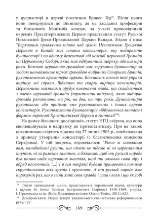 169
у душпастирі в церкві поселення Брокен Гед39
. Після цього
вони повернулися до Вінніпегу, де на засіданні професорів
та богословів Манітоба коледж, за участі проповідників
окремих Пресвітеріанських Церков представили статут Руської
Незалежної Греко-Православної Церкви Канади. Згідно з ним:
“Верховним правлячим тілом над цілою Незалежною Грецькою
Церквою в Канаді має стати консисторія, яку вибирають
душпастирі і по одному делегатові від кожної церковної Громади
на Церковному Соборі, який мав відбуватися щороку, або що три
роки. Кожною церковною громадою має керувати душпастир за
згодою щонайменше трьох громадою вибраних Старших Братів,
рукоположених пресвітерів церкви. Більшість голосів тієї управи
вирішує всі справи. Відклики та скарги вирішує консисторія.
Церковними маєтками орудує виконавча влада, що складається
з членів церковної громади (тростисти-опікуни), яких вибирає
громада ротативно: на рік, на два, на три роки. Душпастирів
рукополагає або приймає вже рукоположених з інших церков
консисторія. Рукоположення душпастирів відбувається звичаєм і
формою первісної Християнської Церкви в Антіохії”40
.
На думку більшості дослідників, статут НГЦ свідчив, що вона
еволюціонувала в напрямку до протестантизму. Про це також
красномовно свідчить відозва від 27 липня 1903 р., опублікована
з приводу утворення консисторії (з благословення єпископа
Серафима). У ній зокрема, відзначалося: “Рівно ж заявляємо
вам, канадийські русини, що ніколи не підемо ні за царославним
кнутом, ні за римсков гакатов, а бажаємо, щоб ти руский народе
був паном своїх церковних маєтків, щоб ти заховав свою віру і
обряд восточний. [...] І в сім напрямі будемо працювати помимо
скрутінькання всіх хрунів і хруненят. А ти руский народе вже
порозумій раз, що в своїй хаті своя правда і сила і воля і що як собі
39
	  Листи громадських діячів, представників української науки, культури
і церкви до Івана Огієнка (митрополита Іларіона) 1910–1969, упоряд.
І. Преловська та ін. (Київ: Видавництво імені Олени Теліги, 2011), 623.
40
	  Домбровський, Нарис історії українського євангельсько-реформованого
руху, 129.
 