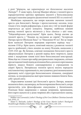 17
у ролі “формули, що характеризує все богословське мислення
Лютера”2
. У свою чергу, Алістер Макґрат вбачає у теології хреста
парадигматичну критику принципу аналогії у богословському
дискурсі і важливе джерело діалектичної теології ХХ-го століття3.
Необхідно зауважити, що попри важливе значення теології
хреста для богослов’я Лютера і протестантизму загалом, існує
тільки п’ять творів реформатора, в яких він у тій чи іншій формі
звертається до цього концепту. Зокрема, найбільш повний
виклад теології хреста міститься у locus classicus з цієї теми,
“Гейдельберзьких диспутаціях”. Крім цього, Лютер апелює до
теології хреста у “Лекціях на послання до євреїв”, “Астерісках
Лютера проти Обелісків Екка” і в “Поясненні 95 тез”. Всі ці твори
були написані Лютером впродовж короткого періоду часу  –
весною 1518 р. Крім цього, помітний внесок у розвиток теології
хреста зроблений у його лекціях на книгу Псалмів, написаних у
1519–1521 рр. Як бачимо, ключові положення богослов’я хреста
сформульовані Лютером у ранній період його творчості, однак
вони є наскрізною темою всієї його богословської конструкції.
Мова йде не стільки про набір доктринальних тверджень, скільки
прометодологічнийпідхіддопізнанняБога,дляякогопритаманна
вірність модусу Божого самоодкровення у стражданнях та
смерті Христа. Лютерівська теологія хреста носить передусім
епістемологічну спрямованість, виступаючи у ролі визначального
принципу всієї структури богословського пізнання, своєрідної
оптики, за посередництва якої християнин повинен бачити Бога,
себе і реалії світу.
Окреслюючи основні ідеї богослов’я хреста Лютера, можемо
визначити його, насамперед, як богооткровенне богослов’я, котре
протистоїть усім філософським спекуляціям у богопізнанні.
Оскільки Боже одкровення є завжди непрямим, прихованим,
його варто шукати не у ділах творіння або старозавітного закону,
2
	 Walther von Loewenich, Luther’s Theology of the Cross (Belfast: Christian Journals
Ltd, 1976), 13.
3
	 Alister E. McGrath, Luther’s Theology of the Cross: Martin Luther’s Theological
Breakthrough (Malden; Chichester: Wiley-Blackwell, 2011), 218–219.
 