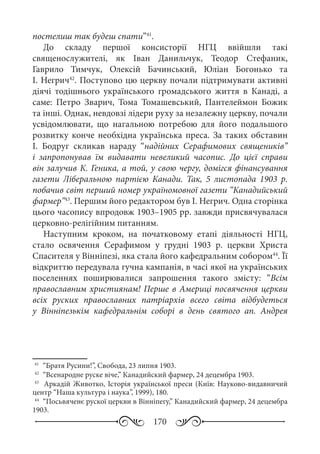 170
постелиш так будеш спати”41
.
До складу першої консисторії НГЦ ввійшли такі
священослужителі, як Іван Данильчук, Теодор Стефаник,
Гаврило Тимчук, Олексій Бачинський, Юліан Богонько та
І. Негрич42
. Поступово цю церкву почали підтримувати активні
діячі тодішнього українського громадського життя в Канаді, а
саме: Петро Зварич, Тома Томашевський, Пантелеймон Божик
та інші. Однак, невдовзі лідери руху за незалежну церкву, почали
усвідомлювати, що нагальною потребою для його подальшого
розвитку конче необхідна українська преса. За таких обставин
І.  Бодруг скликав нараду “надійних Серафимових священиків”
і запропонував їм видавати невеликий часопис. До цієї справи
він залучив К. Геника, а той, у свою чергу, домігся фінансування
газети Ліберальною партією Канади. Так, 5  листопада 1903  р.
побачив світ перший номер україномовної газети “Канадийський
фармер”43
. Першим його редактором був І. Негрич. Одна сторінка
цього часопису впродовж 1903–1905 рр. завжди присвячувалася
церковно-релігійним питанням.
Наступним кроком, на початковому етапі діяльності НГЦ,
стало освячення Серафимом у грудні 1903  р. церкви Христа
Спасителя у Вінніпезі, яка стала його кафедральним собором44
. Її
відкриттю передувала гучна кампанія, в часі якої на українських
поселеннях поширювалися запрошення такого змісту: “Всім
православним християнам! Перше в Америці посвячення церкви
всіх руских православних патріархів всего світа відбудеться
у Вінніпезькім кафедральнім соборі в день святого ап. Андрея
41
	 “Братя Русини!”, Свобода, 23 липня 1903.
42
	 “Всенародне руске віче,” Канадийский фармер, 24 децембра 1903.
43
	 Аркадій Животко, Історія української преси (Київ: Науково-видавничий
центр “Наша культура і наука”, 1999), 180.
44
	 “Посьвяченє рускої церкви в Вінніпегу,” Канадийский фармер, 24 децембра
1903.
 