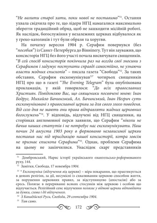 172
“Не валити старої хати, поки нової не поставимо”51
. Остання
ухвала свідчила про те, що лідери НГЦ намагалися максимально
зберегти традиційний обряд, щоб не зашкодити місійній роботі.
Як наслідок, богослужіння у незалежних церквах відбувалося як
у греко-католиків і тут були образи та хоругви.
На початку вересня 1904  р. Серафим повернувся (без
“пособия”) із Санкт-Петербурга до Вінніпегу. Тут він зауважив, що
консисторія НГЦ без його участі почала висвячувати священиків.
“В сей спосіб консисторія покінчила раз на всегда свої зносини з
Серафимом і задумує поступати справді самостійно, не узнаючи
власти жодних єпископів” – писала газета “Свобода”52
. За таких
обставин, Серафим екскомунікував53*
чотирьох священиків
НГЦ про що в газеті “The Evening Telegram” була опублікована
прокламація, у якій говорилося: “До всіх православних
Християн. Повідомляю Вас, що священики посвячені мною: Іван
Бодруг, Михайло Бачинський, Ал. Бачинський, Іван Негрич суть
екскомуніковані з православної церкви за для свого злого поведеня.
Від сего дня не мають они права відправляти жадних церковних
богослужень”54
. У відповідь, відлучені від НГЦ священики, на
сторінках англомовної перси заявили, що Серафим “ніколи не
бачив наших статутів і не потребує нас екскомунікувати. Наш
почин 24  августа 1903  року в формованю независимої церкви
поставив нас під юрисдикцію нашої консисторії, котра зовсім
не признає єпископа Серафима”55
. Однак, проблеми Серафима
на цьому не закінчилися. Унаслідок скарг представників
51
	  Домбровський, Нарис історії українського євангельсько-реформованого
руху, 144.
52
	 Замітки, Свобода, 17 новембра 1904.
53
	* Екскомуніка (відлучення від церкви) – міра покарання, що практикується
в деяких релігіях, за дії, несумісні із схвалюваним церквою способом життя,
за порушення церковних правил, за відступництво (апостасію) або за
єресь. Полягає в перериванні всяких стосунків між церквою і особою що
відлучається. Релігійний сенс відлучення полягає у відмові церкви відповідати
за думки, слова і дії відлученого.
54
	 З Канадійскої Руси, Свобода, 29 септембра 1904.
55
	 Там само.
 