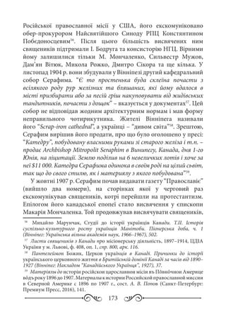 173
Російської православної місії у США, його екскомуніковано
обер-прокурором Найсвятійшого Синоду РПЦ Констянтином
Побєдоносцевим56
. Після цього більшість висвячених ним
священиків підтримали І. Бодруга та консисторію НГЦ. Вірними
йому залишилися тільки М.  Мончаленко, Сильвестр Мужов,
Дам’ян Вітюк, Микола Рожко, Дмитро Сікора та ще кілька. У
листопад 1904 р. вони збудували у Вінніпезі другий кафедральний
собор Серафима. “Є то простенька буда склеїна почасти з
всілякого роду рур желізних та бляшаних, які йому вдалося в
місті призбирати або за песій гріш накуповувати від жидівських
тандитників, почасти з дощок” – вказується у документах57
. Цей
собор не відповідав жодним архітектурним нормам і мав форму
неправильного чотирикутника. Жителі Вінніпега називали
його “Scrap-iron cathedral”, а українці – “дивом світа”58
. Зрештою,
Серафим вирішив його продати, про що було оголошено у пресі:
“Катедру”, побудовану власними руками зі старого желіза і т.п. –
продає Archbishop Mitropоlit Seraphim в Винипегу, Канада, дня 1-го
Юнія, на ліцитації. Землю поділив на 6 невеличких лотів і хоче за
неї $11 000. Катедра Серафима одинока в своїм роді на цілий сьвіт,
так що до свого стилю, як і материялу з якого побудована”59
.
У жовтні 1907 р. Серафим почав видавати газету “Православіє”
(вийшло два номери), на сторінках якої у черговий раз
екскомунікував священиків, котрі перейшли на протестантизм.
Епілогом його канадської епопеї стало висвячення у єпископи
Макарія Мончаленка. Той продовжував висвячувати священиків,
56
	  Михайло Марунчак, Студії до історії українців Канади. Т.II. Історія
суспільно-культурного росту українців Манітоби. Піонерська доба, ч.  1
(Вінніпег: Українська вільна академія наук, 1966–1967), 502.
57
	 Листи священиків з Канади про місіонерську діяльність, 1897–1914, ЦДІА
України у м. Львові, ф. 408, оп. 1, спр. 800, арк. 116.
58
	  Пантелеймон Божик, Церков українців в Канаді. Причинки до історії
українського церковного життя в Бритійській домінії Канаді за часів від 1890–
1927 (Вінніпег: Накладом “Канадійського Українця”, 1927), 37.
59
	 Матерiялы до исторiи росiйскои царославнои мiсiи въ Пôвнôчнои Америце
вôдъроку1896до1907.МатериалыкисторииРоссийскойправославноймиссии
в Северной Америке с 1896 по 1907  г., сост. А.  В.  Попов (Санкт-Петербург:
Премиум Пресс, 2016), 141.
 