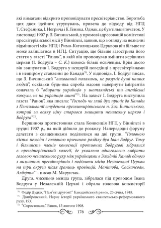 176
які вимагали відкрито проповідувати пресвітеріанство. Боротьба
цих двох ідейних угрупувань, привела до відходу від НГЦ
Т. Стефаника,І. НегричаіК. Геника.Однак,цебувтількипочаток.У
листопаді 1907 р. З. Бичинський, у промові адресованій комітетові
пресвітеріанської місії у Вінніпезі, заявив, що з огляду на незначні
відмінності між НГЦ і Римо-Католицькою Церквою він більше не
може залишатися в НГЦ. Ситуацію, ще більше загострила його
стаття у газеті “Ранок”, в якій він пропонував змінити керівника
церкви (І. Бодруга – С. К.) кимось більш освіченим. Крім цього
він звинуватив І. Бодруга у нещирій поведінці з пресвітеріанами
і в нещирому ставленні до Канади70
. У відповідь, І. Бодруг писав,
що З. Бичинський “вихований поляками, не розуміє душі наших
людей”, оскільки будь-яка спроба масово навернути імігрантів
означала б “вбирати українців у шотляндські та англійські
кожухи, не на українців шиті”71
. На захист І. Бодруга виступила
газета “Ранок”, яка писала: “Господь чи злий дух приніс до Канади
з Пенсильванії студента презвитиріянського п. Зиг. Бичинського,
котрий за всяку ціну старався знищити незалежну церков і
Бодруга”72
.
Вершиною протистояння стала Конвенція НГЦ у Вінніпезі в
грудні 1907 р., на якій дійшло до розколу. Напередодні форуму
делегати з священиками поділилися на дві групи. “Головною
кістю незгоди і головною причиною розділу був Іван Бодруг. Тому
і більшість членів конвенції противних Бодругові зібралися
в пресвітеріянській колегії, де ухвалено одноголосно вибрати
головою незалежного руху між українцями в Західній Канаді одного
з визначних пресвітеріянів і поділити місію Незалежної Церкви
на три округи після границь провінцій: Манітоба, Саскачеван,
Алберта” – писав М. Марунчак.
Друга, чисельно менша група, зібралася під проводом Івана
Бодруга у Незалежній Церкві і обрала головою консисторії
70
	 Федір Дудко, “Пам’яті другові!” Канадийський ранок, 23 січня, 1948.
71
	  Домбровський, Нарис історії українського євангельсько-реформованого
руху, 153.
72
	 “Спростованє,” Ранок, 15 лютого 1908.
 