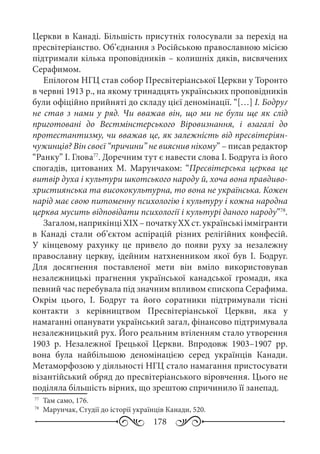 178
Церкви в Канаді. Більшість присутніх голосували за перехід на
пресвітеріанство. Об’єднання з Російською православною місією
підтримали кілька проповідників – колишніх дяків, висвячених
Серафимом.
Епілогом НГЦ став собор Пресвітеріанської Церкви у Торонто
в червні 1913 р., на якому тринадцять українських проповідників
були офіційно прийняті до складу цієї деномінації. “[…] І. Бодруґ
не став з нами у ряд. Чи вважав він, що ми не були ще як слід
приготовані до Вестмінстерського Віровизнання, і взагалі до
протестантизму, чи вважав це, як залежність від пресвітеріян-
чужинців? Він своєї “причини” не вияснив нікому” – писав редактор
“Ранку” І. Глова77
. Доречним тут є навести слова І. Бодруга із його
спогадів, цитованих М.  Марунчаком: “Пресвітерська церква це
витвір духа і культури шкотського народу й, хоча вона правдиво-
християнська та висококультурна, то вона не українська. Кожен
нарід має свою питоменну психологію і культуру і кожна народна
церква мусить відповідати психології і культурі даного народу”78
.
Загалом,наприкінціХIХ –початкуХХ ст.українськііммігранти
в Канаді стали об’єктом аспірацій різних релігійних конфесій.
У кінцевому рахунку це привело до появи руху за незалежну
православну церкву, ідейним натхненником якої був І.  Бодруг.
Для досягнення поставленої мети він вміло використовував
незалежницькі прагнення української канадської громади, яка
певний час перебувала під значним впливом єпископа Серафима.
Окрім цього, І.  Бодруг та його соратники підтримували тісні
контакти з керівництвом Пресвітеріанської Церкви, яка у
намаганні опанувати український загал, фінансово підтримувала
незалежницький рух. Його реальним втіленням стало утворення
1903  р. Незалежної Грецької Церкви. Впродовж 1903–1907 рр.
вона була найбільшою деномінацією серед українців Канади.
Метаморфозою у діяльності НГЦ стало намагання пристосувати
візантійський обряд до пресвітеріанського віровчення. Цього не
поділяла більшість вірних, що зрештою спричинило її занепад.
77
	 Там само, 176.
78
	 Марунчак, Студії до історії українців Канади, 520.
 