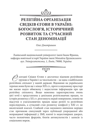 РЕЛІГІЙНА ОРГАНІЗАЦІЯ
СВІДКІВ ЄГОВИ В УКРАЇНІ:
БОГОСЛОВ’Я, ІСТОРИЧНИЙ
РОЗВИТОК ТА СУЧАСНИЙ
СТАН ДЕНОМІНАЦІЇ
Олег Дмитришин
Львівський національний університет імені Івана Франка,
кафедра новітньої історії України імені Михайла Грушевського
вул. Університетська, 1, Львів, 79000, Україна
Сьогодні Свідки Єгови є достатньо відомою релігійною
групою в Україні і за чисельністю – це одна з найбільших
релігійних спільнот у нашій державі. Відомими на українських
теренах вони були ще з кінця ХІХ ст., проте в науковому просторі
ми маємо надто обмежену і недостатню інформацію про цю
релігійну спільноту. Якщо невелика характеристика вчень
цієї течії є представлена у декількох релігієзнавчих працях, то
історія розвитку у ХХ ст. розглянута вкрай поверхнево, повністю
відсутня в узагальнюючих працях щодо релігії та релігійних
переслідувань, а сучасний стан розвитку конфесії у ХХІ  ст. не
висвітлений взагалі. Слабкий стан наукового вивчення нерідко
стає причиною спекуляцій через публікації упередженої або
неправдивої інформації у ЗМІ, взятої із недостовірних джерел,
часто полемічних форумів, блогів антикультистів і записів із
соціальних мереж.
 