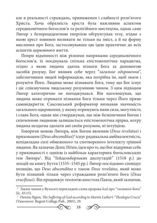 18
але в реальності страждань, приниження і слабкості розп’ятого
Христа. Хоча образність хреста була важливим аспектом
середньовічного богослов’я та релігійного мистецтва, однак саме
Лютер з безпрецедентною енергією обґрунтував тезу, згідно з
якою хрест повинен впливати не тільки на зміст, а й на форму
мислення про Бога, застосовувавши цю ідею практично до всіх
аспектів церковного життя.
Попри відмінності між різними напрямами середньовічного
богослов’я, їх поєднувала спільна епістемологічна парадигма,
згідно з якою людина здатна пізнати Бога за допомогою
засобів розуму. Бог виявив себе через “загальне одкровення”,
забезпечивши людей інформацією, яка потрібна їм, щоб знати і
розуміти Його. Людина може пізнавати Бога, тому що Бог існує
і діє співзвучним людському розумінню чином. З цим підходом
Лютер категорично не погоджувався. Він наголошував, що
людина може отримати пізнання Бога тільки через Його пряме
самовідкриття. Саксонський реформатор визнавав значимість
загального одкровення, у якому отримують вияв сила, могутність
і слава Бога, однак він стверджував, що між безкінечним Богом і
скінченною людиною залишається епістемологічна прірва, котру
людина нездатна здолати ані своїм розумом, ні інтуїцією.
Говорячи мовою Лютера, між Богом явленим (Deus revelatus) і
прихованим (Deus absconditus)4
існує радикальна амбівалентність,
непідвладна силі обмеженого та спотвореного інтелекту грішної
людини.ЯкзазначаєДенісНґіен,ідеяпроте,щоБогвідкриваєсебе
у прихованості є однією із найбільш характерних богословських
тем Лютера5
. Від “Гейдельберзьких диспутацій” (1518  р.) до
лекцій на книгу Буття (1535–1545 рр.) Лютер послідовно сповідує
позицію, що Deus absconditus є також Deus revelatus, який може
бути пізнаний тільки через страждання розп’ятого Бога (Deus
crucifixus).ВінпродовжуєтеологіюапостолаПавла,якийзазначав,
4
	 Таким чином у Вульгаті перекладені слова пророка Ісаї про “таємного Бога”
(Іс. 45:15).
5
	 Dennis Ngien, The Suffering of God according to Martin Luther’s “Theologia Crucis”
(Vancouver: Regent College Pub., 2005), 29.
 
