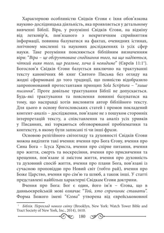 180
Характерною особливістю Свідків Єгови є їхня обов’язкова
науково-дослідницька діяльність, яка проявляється у детальному
вивченні Біблії. Віра, у розумінні Свідків Єгови, на відміну
від легковір’я, пов’язаного з некритичним сприйняттям
інформації, повинна базуватися на фактах, очевидних істинах,
логічному мисленні та наукових дослідженнях із усіх сфер
науки. Таке розуміння пояснюється біблійним визначенням
віри: “Віра − це обґрунтоване сподівання того, на що надіються,
чіткий вияв того, що реальне, хоча й невидиме” (Євреїв 11:11
).
Богослов’я Свідків Єгови базується виключно на трактуванні
тексту канонічних 66  книг Святого Письма без огляду на
жодні сформовані до того традиції, що повністю відобразило
запропонований протестантами принцип Sola Scriptura − “лише
писання”. Проте довільне трактування Біблії не допускається.
Будь-які трактування та пояснення повинні базуватися на
тому, що насправді хотів висловити автор біблійного тексту.
Для цього в основу богословських статей і промов покладений
контент-аналіз − дослідження, пов’язане не з пошуком сторонніх
інтерпретацій тексту, а співставлення та аналіз усіх уривків
у Писаннях, які торкаються обговорюваної проблематики та
контексту, в якому були записані ті чи інші фрази.
Основою релігійного світогляду та духовності Свідків Єгови
можна виділити такі вчення: вчення про Бога Єгову, вчення про
Сина Бога  – Ісуса Христа, вчення про спірне питання, вчення
про життя, смерть та воскресіння, вчення про присвячення та
хрещення, пов’язане зі змістом життя, вчення про духовність
та духовний спосіб життя, вчення про плани Бога, пов’язані із
сучасною проповіддю про Новий світ (тобто рай), вчення про
Боже Царство, вчення про сім’ю та шлюб, а також інші. У статті
представлені найбільш характерні Свідкам Єгови доктрини.
Вчення про Бога: Бог є один, його ім’я  − Єгова, що в
давньоєврейській мові означає “Той, хто спричиняє ставати”.
Форма Божого імені “Єгова” утворена від єврейськомовної
1
	  Біблія. Переклад нового світу (Brooklyn, New York: Watch Tower Bible and
Tract Society of New York, Inc., 2014), 1610.
 