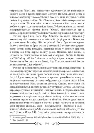181
тетраграми ЙГВГ, яка найчастіше зустрічається на позначення
Божого імені в тексті оригіналу Святого Письма. Лише Єгова є
вічною та всемогутньою особою у Всесвіті, який існував вічність
та буде існувати вічність. Він є Творцем обох світів: матеріального
та духовного. Він є особистістю, а головними його якостями є
любов, мудрість, справедливість і сила. У богослужіннях зазвичай
використовується форма Імені “Єгова”. Пояснюється це її
загальноприйнятністю у давній і сучасній українській літературі2
.
Вчення про Сина Бога: Ісус Христос до свого втілення у
людському тілі знаходився в небесній сфері разом з Богом ще
до створення Всесвіту. Він не рівний Богу, був первородним
Божого творіння та брав участь у творенні. За статусом є другим
після Єгови, йому передана найвища влада у Божому Царстві,
в якому він буде царем тисячу років. Називав себе одним із
Батьком за однодумство та близькі стосунки. Вислів із Книги
Ісаї 9:6 “Могутній бог” відносять до Ісуса Христа, проте єдиним
Всемогутнім Богом є лише Єгова, Ісус Христос названий богом,
як виконавець Слова Єгови3
.
Вчення про спірне питання: підняте на зорі людської історії − в
Едемськомусаду,істосуєтьсякожноїлюдинизокрема.Поділяється
на два пункти: питання права Бога на владу та питання відданості
Богу. В Едемському саду Сатана заперечив право Бога на владу та
запропонував власну систему побудови суспільства. Адам і Єва,
не послухавшись Бога, стали на сторону Сатани, тому вони і їх
нащадки живуть в системі речей, яку збудував Сатана. Ця система
характеризується нещадною експлуатацією, несправедливістю,
легкою замінністю людей, які, в його баченні, є всього лиш
видатковим матеріалом, люди ніколи не будуть рівними ангелам,
не мають права на досконалість та вічність. Кожне досягнення
людини має бути оплачене в системі речей, як плата за послуги,
коли втратою свободи, коли − безпеки, коли − здоров’я, а коли −
життя (“Шкіра за шкіру! За життя своє людина віддасть усе, що
має” (Книга Йова 2:4). Людські страждання, несправедливість,
2
	  Чого насправді вчить Біблія? (Selters: Wachtturm-Gesellschaft, 2015), 12−15.
3
	  Там само, 37−46.
 