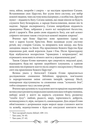 182
лиха, війни, хвороби і смерть − це наслідок правління Сатани.
Встановивши своє Царство, Бог усуне його систему, але вибір
кожноїлюдини,чиюсистемувонапідтримує,єособистим.Другий
пункт − відданість Богу. Сатана заявив, що люди ніколи не будуть
служити Богу безкорисно, а заради благословення, якими він їх
наділяє. Заради експерименту, Сатана випробував відданість
праведника Йова, забравши у нього всі матеріальні багатства,
дітей і здоров’я. Йов довів свою відданість Богу, але цей аспект
спірного питання також стосується кожної людини зокрема4
.
Вчення про Боже Царство: нове правління (уряд) на
чолі з царем Ісусом Христом. Воно назавжди усуне систему
речей, яку створив Сатана, та виправить всю шкоду, яка була
заподіяна людям та Землі. Під правлінням Божого Царства буде
відновлено рай, який втратили Адам і Єва. Після Армагеддону
буде відбуватися воскресіння “праведних і неправедних”, які
отримають можливість вічного життя у відновленому раю5
.
Також Свідки Єгови навчають про смертність людської душі,
відкидають будь-які прояви загробного існування, а єдиною
можливістю отримати життя після смерті є воскресіння у Новому
світі під правлінням Божого Царства6
.
Велика увага у богослов’ї Свідків Єгови приділяється
дослідженням сповнення Біблійних пророцтв, пов’язаних
із передреченнями зміни світових імперій, приходу Месії,
поширення відступництва та сповнення ознак “останніх днів”,
тобто кінцевого часу системи речей.
Вченняпродуховністьтадуховнежиттяприділяєнадзвичайно
великуувагурозвиткуморальнихіцінніснихякостейхристиянина,
вибору цілей у житті на користь служіння Богу, розвитку
“плодів духу”: любові, радості, миру, терпеливості, доброти,
великодушності, віри, лагідності, самовладання. Для свідка Єгови
обов’язковим є дотримання норм моралі щодо статевого життя
та шлюбу, недопустимим є будь-які сексуальні контакти поза
4
	  Чого насправді вчить Біблія?, 109−111.
5
	  Там само, 76−85.
6
	  Там само, 57−65.
 