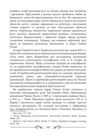 183
шлюбом, шлюб розглядається як вічний договір між чоловіком
і дружиною. Християнин у всьому мусить проявляти любов до
ближнього, якого би віросповідання він не був. Не схвалюється
груба чи нецензурна мова, плітки. Вважається гріхом нехтування
цінністю життя: свідоме наражання на небезпеку, нехтування
станом здоров’я та догляду за ним. Нехтуванням цінністю
життя, наприклад, вважається порушення правил дорожнього
руху, паління, вживання наркотичних речовин, зловживання
алкоголем. Недопустимим є вбивство тварин заради розваги
(спортивне полювання). Людину, яка вчинила серйозний гріх,
проте не проявляє розкаяння, виключають зі збору Свідків
Єгови7
.
Історія Свідків Єгови в Україні розпочалася ще з кінця ХІХ ст.,
протеоб’єктомвивченняісториківтарелігієзнавцівцяденомінація
стала лише зараз. Відкритими для дослідження питаннями
залишається релігієзнавча класифікація течії та її історія на
українських теренах. Щодо усталених підходів до класифікації,
то, за радянською класифікацією, Свідків Єгови відносили до
антирадянськихпсевдорелігійнихсект,рідше,допротестантських
течій. В українській релігієзнавчій науці на сьогодні продовжує
домінувати думка про пізньопротестантський характер
деномінації8
. Проте в зарубіжній релігієзнавчій науці все більше
дослідників виокремлюють їх у споріднений із протестантизмом
Реставраціоністський напрямок Християнства9
.
На українських теренах перші Свідки Єгови з’явилися із
початком міжнародного руху Дослідників Біблії. Проповідник
деномінації Чарльз Рассел у 1891 р. із промовами відвідав Одесу,
а 1911  р.  − Львів. Протягом перших трьох десятиліть ХХ  ст. в
Україні з’являються перші значні громади та стрімко зростає
кількість дослідників. На сьогодні доступною є інформація
про західний регіон, де спільноти були в Галичині, Буковині та
7
	  Там само, 115−143.
8
	   Петро Яроцький, Релігієзнавство: навчальний посібник (Київ: Кондор,
2004), 129.
9
	  Robert E. Van Voorst, RELG: World, 2nd
edition (Stamford: Cengage Learning,
2015), 293.
 