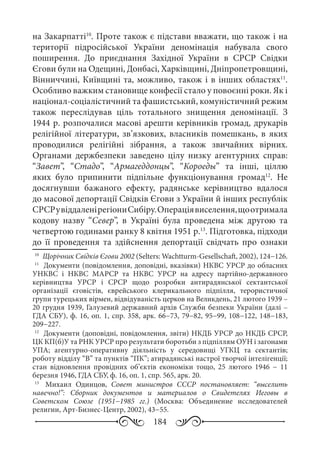 184
на Закарпатті10
. Проте також є підстави вважати, що також і на
території підросійської України деномінація набувала свого
поширення. До приєднання Західної України в СРСР Свідки
Єгови були на Одещині, Донбасі, Харківщині, Дніпропетровщині,
Вінниччині, Київщині та, можливо, також і в інших областях11
.
Особливо важким становище конфесії стало у повоєнні роки. Як і
націонал-соціалістичний та фашистський, комуністичний режим
також переслідував ціль тотального знищення деномінації. З
1944 р. розпочалися масові арешти керівників громад, друкарів
релігійної літератури, зв’язкових, власників помешкань, в яких
проводилися релігійні зібрання, а також звичайних вірних.
Органами держбезпеки заведено цілу низку агентурних справ:
“Завет”, “Стадо”, “Армагеддонцы”, “Короеды” та інші, ціллю
яких було припинити підпільне функціонування громад12
. Не
досягнувши бажаного ефекту, радянське керівництво вдалося
до масової депортації Свідків Єгови з України й інших республік
СРСРувіддаленірегіониСибіру.Операціявиселення,щоотримала
кодову назву “Север”, в Україні була проведена між другою та
четвертою годинами ранку 8 квітня 1951 р.13
. Підготовка, підходи
до її проведення та здійснення депортації свідчать про ознаки
10
	 Щорічник Свідків Єгови 2002 (Selters: Wachtturm-Gesellschaft, 2002), 124−126.
11
	 Документи (повідомлення, доповідні, вказівки) НКВС УРСР до обласних
УНКВС і НКВС МАРСР та НКВС УРСР на адресу партійно-державного
керівництва УРСР і СРСР щодо розробки антирадянської сектантської
організації єговістів, єврейського клерикального підпілля, терористичної
групи турецьких вірмен, відвідуваність церков на Великдень, 21 лютого 1939 –
20 грудня 1939, Галузевий державний архів Служби безпеки України (далі –
ГДА СБУ), ф. 16, оп. 1, спр. 358, арк. 66−73, 79−82, 95−99, 108−122, 148−183,
209−227.
12
	 Документи (доповідні, повідомлення, звіти) НКДБ УРСР до НКДБ СРСР,
ЦК КП(б)У та РНК УРСР про результати боротьби з підпіллям ОУН і загонами
УПА; агентурно-оперативну діяльність у середовищі УГКЦ та сектантів;
роботу відділу “В” та пунктів “ПК”; атирадянські настрої творчої інтелігенції;
стан відновлення провідних об’єктів економіки тощо, 25  лютого 1946  − 11
березня 1946, ГДА СБУ, ф. 16, оп. 1, спр. 565, арк. 20.
13
	  Михаил Одинцов, Совет министров СССР постановляет: “выселить
навечно!”: Сборник документов и материалов о Свидетелях Иеговы в
Советском Союзе (1951−1985  гг.) (Москва: Объединение исследователей
религии, Арт-Бизнес-Центр, 2002), 43−55.
 