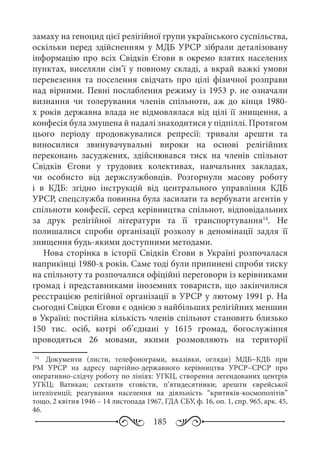 185
замаху на геноцид цієї релігійної групи українського суспільства,
оскільки перед здійсненням у МДБ УРСР зібрали деталізовану
інформацію про всіх Свідків Єгови в окремо взятих населених
пунктах, виселяли сім’ї у повному складі, а вкрай важкі умови
перевезення та поселення свідчать про цілі фізичної розправи
над вірними. Певні послаблення режиму із 1953 р. не означали
визнання чи толерування членів спільноти, аж до кінця 1980-
х років державна влада не відмовлялася від цілі її знищення, а
конфесія була змушена й надалі знаходитися у підпіллі. Протягом
цього періоду продовжувалися репресії: тривали арешти та
виносилися звинувачувальні вироки на основі релігійних
переконань засуджених, здійснювався тиск на членів спільнот
Свідків Єгови у трудових колективах, навчальних закладах,
чи особисто від держслужбовців. Розгорнули масову роботу
і в КДБ: згідно інструкцій від центрального управління КДБ
УРСР, спецслужба повинна була засилати та вербувати агентів у
спільноти конфесії, серед керівництва спільнот, відповідальних
за друк релігійної літератури та її транспортування14
. Не
полишалися спроби організації розколу в деномінації задля її
знищення будь-якими доступними методами.
Нова сторінка в історії Свідків Єгови в Україні розпочалася
наприкінці 1980-х років. Саме тоді були припинені спроби тиску
на спільноту та розпочалися офіційні переговори із керівниками
громад і представниками іноземних товариств, що закінчилися
реєстрацією релігійної організації в УРСР у лютому 1991 р. На
сьогодні Свідки Єгови є однією з найбільших релігійних меншин
в Україні: постійна кількість членів спільнот становить близько
150  тис. осіб, котрі об’єднані у 1615  громад, богослужіння
проводяться 26  мовами, якими розмовляють на території
14
	  Документи (листи, телефонограми, вказівки, огляди) МДБ−КДБ при
РМ  УРСР на адресу партійно-державного керівництва УРСР−СРСР про
оперативно-слідчу роботу по лініях: УГКЦ, створення легендованих центрів
УГКЦ; Ватикан; сектанти єговісти, п’ятидесятники; арешти єврейської
інтелігенції; реагування населення на діяльність “критиків-космополітів”
тощо, 2 квітня 1946 – 14 листопада 1967, ГДА СБУ, ф. 16, оп. 1, спр. 965, арк. 45,
46.
 