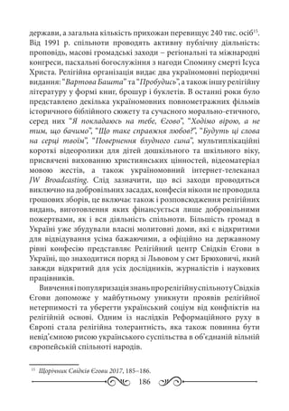 186
держави, а загальна кількість прихожан перевищує 240 тис. осіб15
.
Від 1991  р. спільноти проводять активну публічну діяльність:
проповідь, масові громадські заходи − регіональні та міжнародні
конгреси, пасхальні богослужіння з нагоди Спомину смерті Ісуса
Христа. Релігійна організація видає два україномовні періодичні
видання:“ВартоваБашта”та“Пробудись”,атакожіншурелігійну
літературу у формі книг, брошур і буклетів. В останні роки було
представлено декілька україномовних повнометражних фільмів
історичного біблійного сюжету та сучасного морально-етичного,
серед них “Я покладаюсь на тебе, Єгово”, “Ходімо вірою, а не
тим, що бачимо”, “Що таке справжня любов?”, “Будуть ці слова
на серці твоїм”, “Повернення блудного сина”, мультиплікаційні
короткі відеоролики для дітей дошкільного та шкільного віку,
присвячені вихованню християнських цінностей, відеоматеріал
мовою жестів, а також україномовний інтернет-телеканал
JW  Broadcasting. Слід зазначити, що всі заходи проводяться
виключно на добровільних засадах, конфесія ніколи не проводила
грошових зборів, це включає також і розповсюдження релігійних
видань, виготовлення яких фінансується лише добровільними
пожертвами, як і вся діяльність спільноти. Більшість громад в
Україні уже збудували власні молитовні доми, які є відкритими
для відвідування усіма бажаючими, а офіційно на державному
рівні конфесію представляє Релігійний центр Свідків Єгови в
Україні, що знаходитися поряд зі Львовом у смт Брюховичі, який
завжди відкритий для усіх дослідників, журналістів і наукових
працівників.
ВивченняіпопуляризаціязнаньпрорелігійнуспільнотуСвідків
Єгови допоможе у майбутньому уникнути проявів релігійної
нетерпимості та уберегти український соціум від конфліктів на
релігійній основі. Одним із наслідків Реформаційного руху в
Європі стала релігійна толерантність, яка також повинна бути
невід’ємною рисою українського суспільства в об’єднаній вільній
європейській спільноті народів.
15
	 Щорічник Свідків Єгови 2017, 185−186.
 