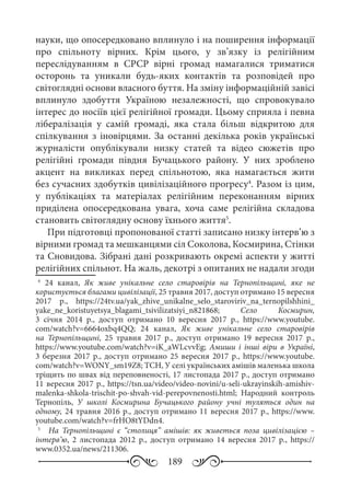 189
науки, що опосередковано вплинуло і на поширення інформації
про спільноту вірних. Крім цього, у зв’язку із релігійним
переслідуванням в СРСР вірні громад намагалися триматися
осторонь та уникали будь-яких контактів та розповідей про
світоглядні основи власного буття. На зміну інформаційній завісі
вплинуло здобуття Україною незалежності, що спровокувало
інтерес до носіїв цієї релігійної громади. Цьому сприяла і певна
лібералізація у самій громаді, яка стала більш відкритою для
спілкування з іновірцями. За останні декілька років українські
журналісти опублікували низку статей та відео сюжетів про
релігійні громади півдня Бучацького району. У них зроблено
акцент на викликах перед спільнотою, яка намагається жити
без сучасних здобутків цивілізаційного прогресу4
. Разом із цим,
у публікаціях та матеріалах релігійним переконанням вірних
приділена опосередкована увага, хоча саме релігійна складова
становить світоглядну основу їхнього життя5
.
При підготовці пропонованої статті записано низку інтерв’ю з
вірними громад та мешканцями сіл Соколова, Космирина, Стінки
та Сновидова. Зібрані дані розкривають окремі аспекти у житті
релігійних спільнот. На жаль, декотрі з опитаних не надали згоди
4
	 24  канал, Як живе унікальне село старовірів на Тернопільщині, яке не
користується благами цивілізації, 25 травня 2017, доступ отримано 15 вересня
2017  р., https://24tv.ua/yak_zhive_unikalne_selo_staroviriv_na_ternopilshhini_
yake_ne_koristuyetsya_blagami_tsivilizatsiyi_n821868; Село Космирин,
3  січня 2014  р., доступ отримано 10  вересня 2017  р., https://www.youtube.
com/watch?v=6664oxbq4QQ; 24 канал, Як живе унікальне село старовірів
на Тернопільщині, 25  травня 2017  р., доступ отримано 19  вересня 2017  р.,
https://www.youtube.com/watch?v=iK_aWLcvvEg; Амиши і інші віри в Україні,
3 березня 2017 р., доступ отримано 25 вересня 2017 р., https://www.youtube.
com/watch?v=WONY_sm19Z8; ТСН, У селі українських амішів маленька школа
тріщить по швах від переповненості, 17 листопада 2017 р., доступ отримано
11 вересня 2017 р., https://tsn.ua/video/video-novini/u-seli-ukrayinskih-amishiv-
malenka-shkola-trischit-po-shvah-vid-perepovnenosti.html; Народний контроль
Тернопіль, У школі Космирина Бучацького району учні туляться один на
одному, 24 травня 2016 р., доступ отримано 11 вересня 2017 р., https://www.
youtube.com/watch?v=frHO8tYDdn4.
5
	   На Тернопільщині є “столиця” амішів: як живеться поза цивілізацією  –
інтерв’ю, 2  листопада 2012  р., доступ отримано 14 вересня 2017  р., https://
www.0352.ua/news/211306.
 