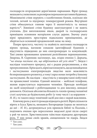 191
господарств огородженні дерев’яними парканами. Вірні громад
мешкаютьуневеликихзарозміромпереважноцеглянихбудинках.
Міжкімнатні стіни мурують з газобетонних блоків, оскільки він
теплий, легкий та підтримує температурний режим. Внутрішні
стіни обмазуються глиною через її екологічність та низьку
вартість10
. Зовнішні стіни будинку заштукатурені і не мають
утеплень. Для виготовлення вікон, дверей та господарських
приміщень основним матеріалом слугує дерево. Значну увагу
вірні приділяють просторим підвальним приміщенням, де
зберігається основний продовольчий запас на зиму.
Попри простоту, чистоту та охайність житлових господарств
вірних громад, вагомою ознакою ідентифікації будинків є
відсутність підведених до них електропередач та комунікацій.
Такі умови проживання зумовлені релігійними переконаннями.
Зокрема, В. Скрипник наголошує, що, згідно вчення І. Деркача,
“на кінець постане вік, що відрізниться від усіх віків”11
. Звідси і
наслідки технічного прогресу, які є радше регресивними, а ніж
прогресивними.Крімцього,вірнінаголошують,щодовинайдення
і застосування електроприладів людство мало можливість
безперешкодного розвитку, а тому і зараз немає потреби у їхньому
застосуванні. Як наслідок – відсутність у використанні побутової
чи промислової техніки. Єдиний виняток – мобільні телефони,
якими користуються переважно чоловіки. Прилади необхідні
як засіб комунікації з роботодавцями та для виклику, швидкої
допомоги. Оскільки абсолютна більшість членів громад чоловічої
статі залучена до будівельних робіт (у тому числі і за кордоном –
Н. В.), то такого виду технічний засіб для них є вкрай важливим.
Ключовурольужиттігромадивідводятьрелігії.Вірніспільноти
вірять в Ісуса Христа, визнають Богородицю (однак не моляться
до неї – Н. В.), дотримуються усіх приписів Біблії та Псалмів, і
поділяють вчення про переселення людської душі після смерті
у рай чи пекло. Християнським таїнствам відведена другорядна
роль. У них немає своїх храмів, священників чи лідера. Звідси
10
	 Там само.
11
	 Там само.
 