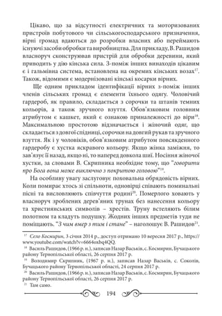 194
Цікаво, що за відсутності електричних та моторизованих
пристроїв побутового чи сільськогосподарського призначення,
вірні громад вдаються до розробки власних або переймають
існуючізасобиобробкитавиробництва.Дляприкладу,В. Рашидов
власноруч сконструював пристрій для обробки деревини, який
приводить у дію кінська сила. З-поміж інших винаходів цікавим
є і гальмівна система, встановлена на окремих кінських возах17
.
Також, відомими є модернізовані кінські косарки вірних.
Ще одним прикладом ідентифікації вірних з-поміж інших
членів сільських громад є елементи їхнього одягу. Чоловічий
гардероб, як правило, складається з сорочки та штанів темних
кольорів, а також зручного взуття. Обов’язковим головним
атрибутом є кашкет, який є ознакою приналежності до віри18
.
Максимальною простотою відзначається і жіночий одяг, що
складаєтьсяздовгоїспідниці,сорочкинадовгийрукавтазручного
взуття. Як і у чоловіків, обов’язковим атрибутом повсякденного
гардеробу є хустка яскравого кольору. Якщо жінка заміжня, то
зав’язує її назад, якщо ні, то наперед довкола шиї. Носіння жіночої
хустки, за словами В. Скрипника необхідне тому, що “говорити
про Бога вона може виключно з покритою головою”19
.
На особливу увагу заслуговує поховальна обрядовість вірних.
Коли помирає хтось зі спільноти, одновірці співають поминальні
пісні та висловлюють співчуття родині20
. Померлого ховають у
власноруч зроблених дерев’яних трунах без нанесення кольору
та християнських символів – хрестів. Труну встеляють білим
полотном та кладуть подушку. Жодних інших предметів туди не
поміщають. “З чим вмер з тим і стане” – наголошує В. Рашидов21
.
17
	 Село Космирин, 3 січня 2014 р., доступ отримано 10 вересня 2017 р., https://
www.youtube.com/watch?v=6664oxbq4QQ.
18
	 ВасильРашидов,(1966 р. н.),записавНазар Васьків,с.Космирин,Бучацького
району Тернопільської області, 26 серпня 2017 р.
19
	  Володимир  Скрипник, (1967  р.  н.), записав Назар Васьків, с.  Соколів,
Бучацького району Тернопільської області, 24 серпня 2017 р.
20
	 Василь Рашидов,(1966 р. н.),записавНазар Васьків,с. Космирин,Бучацького
району Тернопільської області, 26 серпня 2017 р.
21
	 Там само.
 