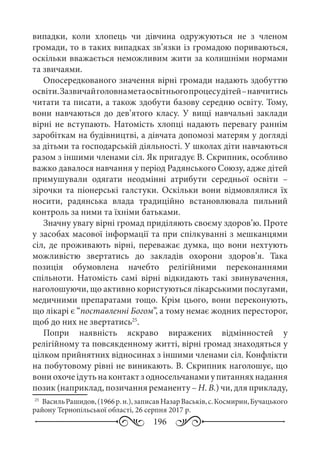 196
випадки, коли хлопець чи дівчина одружуються не з членом
громади, то в таких випадках зв’язки із громадою пориваються,
оскільки вважається неможливим жити за колишніми нормами
та звичаями.
Опосередкованого значення вірні громади надають здобуттю
освіти.Зазвичайголовнаметаосвітньогопроцесудітей –навчитись
читати та писати, а також здобути базову середню освіту. Тому,
вони навчаються до дев’ятого класу. У вищі навчальні заклади
вірні не вступають. Натомість хлопці надають перевагу раннім
заробіткам на будівництві, а дівчата допомозі матерям у догляді
за дітьми та господарській діяльності. У школах діти навчаються
разом з іншими членами сіл. Як пригадує В. Скрипник, особливо
важко давалося навчання у період Радянського Союзу, адже дітей
примушували одягати неодмінні атрибути середньої освіти  –
зірочки та піонерські галстуки. Оскільки вони відмовлялися їх
носити, радянська влада традиційно встановлювала пильний
контроль за ними та їхніми батьками.
Значну увагу вірні громад приділяють своєму здоров’ю. Проте
у засобах масової інформації та при спілкуванні з мешканцями
сіл, де проживають вірні, переважає думка, що вони нехтують
можливістю звертатись до закладів охорони здоров’я. Така
позиція обумовлена начебто релігійними переконаннями
спільноти. Натомість самі вірні відкидають такі звинувачення,
наголошуючи, що активно користуються лікарськими послугами,
медичними препаратами тощо. Крім цього, вони переконують,
що лікарі є “поставленні Богом”, а тому немає жодних пересторог,
щоб до них не звертатись25
.
Попри наявність яскраво виражених відмінностей у
релігійному та повсякденному житті, вірні громад знаходяться у
цілком прийнятних відносинах з іншими членами сіл. Конфлікти
на побутовому рівні не виникають. В. Скрипник наголошує, що
вониохочеідутьнаконтактзодносельчанамиупитанняхнадання
позик (наприклад, позичання реманенту – Н. В.) чи, для прикладу,
25
	 ВасильРашидов,(1966 р. н.),записавНазарВаськів,с. Космирин,Бучацького
району Тернопільської області, 26 серпня 2017 р.
 