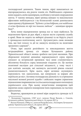 197
господарської допомоги. Таким чином, вірні намагаються не
відгороджуватись від решти членів сіл. Найбільшого сприяння
вони надають своїм одновірцям, особливо у питанні спорудження
житла. У такому випадку, вірні громад швидко та максимально
ефективно мобілізуються і на безоплатній основі допомагають
одинодномуубудівництві.“Будьтезусімадобрими,аленайбільше
зі всіма братами по вірі та іншими людьми” – заповідав пророк
Іван26
.
Хоча певне відокремлення громад все ж таки відбулося. Їм
недозволено брати до рук зброї, а відтак нести строкову службу
в армії. Вони не ходять на виборчі дільниці та не беруть участі
у громадсько-політичному житті. Аргументують свою позицію
тим, що їхні голоси та дії не зможуть вплинути на позитивні
зрушення у державі27
.
Отже, при аналізі релігійного та повсякденного життя
нетрадиційних громад сіл півдня Бучацького району
Тернопільської області можна зробити наступні висновки. При
збереженні існуючої динаміки народжуваності серед вірних
спільнот за нетривалий проміжок часу вони становитимуть
абсолютну більшість серед мешканців згаданих сіл. Це матиме
позитивні наслідки для сільської місцевості, у тому числі і
для освітніх закладів, які матимуть достатній рівень класної
укомплектованості. Крім цього, вірні активно скуповують
нерухомість тих односельчан, що емігрували за кордон або
переїхали до міст. Активна господарська діяльність та утримання
чисельної великої рогатої худоби і свійських тварин сприятиме
відновленнютваринництватасільськогосподарськогопотенціалу
українського села. При цьому ненав’язливе поширення ідей
віруючих може сприяти поширенню їхніх переконань на частину
односельчан.
Водночас, враховуючи до певної міри закритість громади та її
26
	  Володимир Скрипник, (1967  р.н.), записав Назар Васьків, с.  Соколів,
Бучацького району Тернопільської області, 24 серпня 2017 р.
27
	 ВасильРашидов,(1966р.н.),записавНазарВаськів,с. Космирин,Бучацького
району Тернопільської області, 26 серпня 2017 р.
 