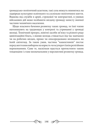 198
громадсько-політичний аскетизм, такі села можуть опинитись на
задвірках культурно-освітнього та суспільно-політичного життя.
Відмова від служби в армії, строкової чи контрактної, в умовах
військових дій може позбавити місцеву громаду захисту значної
частини чоловічого населення.
Щодо власного бачення розвитку таких громад, то їхні члени
наголошують на труднощах у контролі та утриманні у громаді
молоді. Технічний прогрес, новітні засоби зв’язку та різного роду
цивілізаційні блага, з якими молодь стикається під час навчання
чи на робочих місцях, прямо чи опосередковано впливають на
їхній світогляд. За таких умов, частина “кашектників” постає
перед життєвим вибором на користь чи всупереч їхнім релігійним
переконанням. Саме те, наскільки вдасться протистояти таким
тенденціям і стане визначальним у перспективі розвитку громад.
 