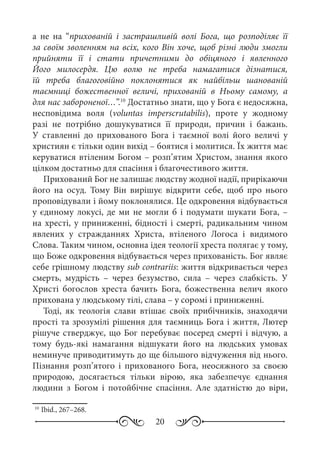 20
а не на “прихованій і застрашливій волі Бога, що розподіляє її
за своїм зволенням на всіх, кого Він хоче, щоб різні люди змогли
прийняти її і стати причетними до обіцяного і явленного
Його милосердя. Цю волю не треба намагатися дізнатися,
їй треба благоговійно поклонятися як найбільш шанованій
таємниці божественної величі, прихованій в Ньому самому, а
для нас забороненої…”.10
Достатньо знати, що у Бога є недосяжна,
несповідима воля (voluntas imperscrutabilis), проте у жодному
разі не потрібно дошукуватися її природи, причин і бажань.
У ставленні до прихованого Бога і таємної волі його величі у
християн є тільки один вихід – боятися і молитися. Їх життя має
керуватися втіленим Богом – розп’ятим Христом, знання якого
цілком достатньо для спасіння і благочестивого життя.
Прихований Бог не залишає людству жодної надії, прирікаючи
його на осуд. Тому Він вирішує відкрити себе, щоб про нього
проповідували і йому поклонялися. Це одкровення відбувається
у єдиному локусі, де ми не могли б і подумати шукати Бога,  –
на хресті, у приниженні, бідності і смерті, радикальним чином
явлених у стражданнях Христа, втіленого Логоса і видимого
Слова. Таким чином, основна ідея теології хреста полягає у тому,
що Боже одкровення відбувається через прихованість. Бог являє
себе грішному людству sub contrariis: життя відкривається через
смерть, мудрість  – через безумство, сила – через слабкість. У
Христі богослов хреста бачить Бога, божественна велич якого
прихована у людському тілі, слава – у соромі і приниженні.
Тоді, як теологія слави втішає своїх прибічників, знаходячи
прості та зрозумілі рішення для таємниць Бога і життя, Лютер
рішуче стверджує, що Бог перебуває посеред смерті і відчую, а
тому будь-які намагання відшукати його на людських умовах
неминуче приводитимуть до ще більшого відчуження від нього.
Пізнання розп’ятого і прихованого Бога, неосяжного за своєю
природою, досягається тільки вірою, яка забезпечує єднання
людини з Богом і потойбічне спасіння. Але здатністю до віри,
10
	Ibid., 267–268.
 