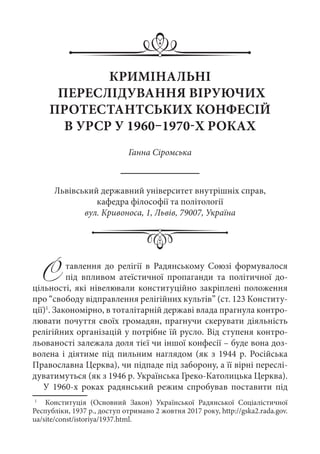 Ставлення до релігії в Радянському Союзі формувалося
під впливом атеїстичної пропаганди та політичної до-
цільності, які нівелювали конституційно закріплені положення
про “свободу відправлення релігійних культів” (ст. 123 Конститу-
ції)1
. Закономірно, в тоталітарній державі влада прагнула контро-
лювати почуття своїх громадян, прагнучи скерувати діяльність
релігійних організацій у потрібне їй русло. Від ступеня контро-
льованості залежала доля тієї чи іншої конфесії – буде вона доз-
волена і діятиме під пильним наглядом (як з 1944 р. Російська
Православна Церква), чи підпаде під заборону, а її вірні переслі-
дуватимуться (як з 1946 р. Українська Греко-Католицька Церква).
У 1960-х роках радянський режим спробував поставити під
1
	   Конституція (Основний Закон) Української Радянської Соціалістичної
Республіки, 1937 р., доступ отримано 2 жовтня 2017 року, http://gska2.rada.gov.
ua/site/const/istoriya/1937.html.
КРИМІНАЛЬНІ
ПЕРЕСЛІДУВАННЯ ВІРУЮЧИХ
ПРОТЕСТАНТСЬКИХ КОНФЕСІЙ
В УРСР У 1960–1970-Х РОКАХ
Ганна Сіромська
Львівський державний університет внутрішніх справ,
кафедра філософії та політології
вул. Кривоноса, 1, Львів, 79007, Україна
 