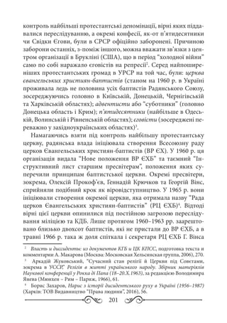 201
контроль найбільші протестантські деномінації, вірні яких підда-
валися переслідуванню, а окремі конфесії, як-от п’ятидесятники
чи Свідки Єгови, були в СРСР офіційно заборонені. Причиною
заборони останніх, з-поміж іншого, можна вважати зв’язки з цен-
тром організації в Брукліні (США), що в період “холодної війни”
само по собі наражало єговістів на репресії2
. Серед найпошире-
ніших протестантських громад в УРСР на той час, були: церква
євангельських християн-баптистів (станом на 1960 р. в Україні
проживала ледь не половина усіх баптистів Радянського Союзу,
зосереджуючись головно в Київській, Донецькій, Чернігівській
та Харківській областях); адвентисти або “суботники” (головно
Донецька область і Крим); п’ятидесятники (найбільше в Одесь-
кій, Волинській і Рівненській областях); єговісти (зосереджені пе-
реважно у західноукраїнських областях)3
.
Намагаючись взяти під контроль найбільшу протестантську
церкву, радянська влада ініціювала створення Всесоюзну раду
церков Євангельських християн-баптистів (ВР ЄХ). У 1960 р. ця
організація видала “Нове положення ВР  ЄХБ” та таємний “Ін-
структивний лист старшим пресвітерам”, положення яких су-
перечили принципам баптистської церкви. Окремі пресвітери,
зокрема, Олексій Прокоф’єв, Геннадій Крючков та Георгій Вінс,
сприйняли подібний крок як віровідступництво. У 1965 р. вони
ініціювали створення окремої церкви, яка отримала назву “Рада
церков Євангельських християн-баптистів” (РЦ  ЄХБ)4
. Відтоді
вірні цієї церкви опинилися під постійною загрозою пересліду-
вання міліцією та КДБ. Лише протягом 1960–1963 рр. заарешто-
вано близько двохсот баптистів, які не пристали до ВР ЄХБ, а в
травні 1966 р. така ж доля спіткала і секретаря РЦ ЄХБ Г. Вінса
2
	  Власть и диссиденты: из документов КГБ и ЦК КПСС, подготовка текста и
комментарии А. Макарова (Москва: Московская Хельсинская группа, 2006), 270.
3
	   Аркадій Жуковський, “Сучасний стан релігії й Церкви під Совєтами,
зокрема в УССР,” Релігія в житті українського народу. Збірник матеріялів
Наукової конференції у Рокка ді Папа (18–20.Х.1963), за редакцією Володимира
Янева (Мюнхен – Рим – Париж, 1966), 61.
4
	  Борис Захаров, Нарис з історії дисидентського руху в Україні (1956–1987)
(Харків: ТОВ Видавництво “Права людини”, 2016), 56.
 