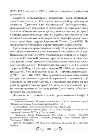202
(1928–1998), котрий до 1969 р. відбував покарання у табірному
ув’язненні5
.
Подібним переслідуванням піддавалися також п’ятидесят-
ники й адвентисти. У 1963 р. влада зняла офіційну заборону на
діяльність “Християн Віри Євангельської” (п’ятидесятників),
спонукавши їх до формального об’єднання з баптистами. Однак
більшість п’ятидесятницьких громад відмовились від реєстрації
в органах державної влади, діючи в підпіллі, що ставило їх поза
законом. Непоодинокі випадки репресій також фіксуємо стосов-
но пасторів і вірних церкви Адвентистів Сьомого Дня (АСД)6
. Не
менш жорстко обходилися з представниками Свідків Єгови.
Представникам протестантських конфесій висували найрізно-
манітніші звинувачення, незважаючи на вік чи соціальний статус.
Наприклад, 26 жовтня 1969 р. Жовтневий районний суд м. Харко-
ва засудив 19-річного В. Зінченка, причиною чого, за свідченнями
його матері, стали “проповідь Євангелія, духовні співи й гра на ду-
хових інструментах”7
. Резонансним став арешт у 1973 р. Бориса
Здоровця (1926 р. н.) з Харкова, вірного РЦ ЄХБ, інваліда, батька
трьох дітей8
. Його звинуватили за ст. 187-1 Кримінального кодек-
су УРСР (далі – КК УРСР) “Поширювання завідомо неправдивих
вигадок, що порочать радянський державний і суспільний лад”
і засудили на сім років таборів, з подальшим засланням на три
роки до Красноярського краю9
. На засланні з ув’язненими про-
тестантами проводили “виховну роботу”, вимагаючи публічного
зречення від їхньої релігії.
Далеко не всіх пасторів і вірних протестантських конфесій
5
	   Людмила Алексеева, История инакомыслия в СССР: новейший период
(Москва: Московская Хельсинская группа, 2012), 154.
6
	  Захаров, Нарис з історії дисидентського руху в Україні, 60.
7
	   Хроника текущих событий (далі  – ХТС)  16 (31  октября 1970  г.), доступ
отримано 13 жовтня 2017, http://hts.memo.ru/
8
	   “Здоровець Борис Максимович,” Рух опору в Україні 1960–1990.
Енциклопедичний довідник, головний редактор Осип Зінкевич (Київ:
“Смолоскип”, 2010), 250.
9
	  ХТС 30 (31 декабря 1973 г.), доступ отримано 13 жовтня 2017, http://hts.
memo.ru/
 