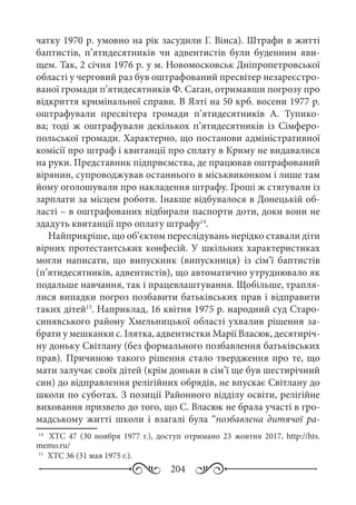 204
чатку 1970 р. умовно на рік засудили Г. Вінса). Штрафи в житті
баптистів, п’ятидесятників чи адвентистів були буденним яви-
щем. Так, 2 січня 1976 р. у м. Новомосковськ Дніпропетровської
області у черговий раз був оштрафований пресвітер незареєстро-
ваної громади п’ятидесятників Ф. Саган, отримавши погрозу про
відкриття кримінальної справи. В Ялті на 50 крб. восени 1977 р.
оштрафували пресвітера громади п’ятидесятників А.  Тупико-
ва; тоді ж оштрафували декількох п’ятидесятників із Сімферо-
польської громади. Характерно, що постанови адміністративної
комісії про штраф і квитанції про сплату в Криму не видавалися
на руки. Представник підприємства, де працював оштрафований
вірянин, супроводжував останнього в міськвиконком і лише там
йому оголошували про накладення штрафу. Гроші ж стягували із
зарплати за місцем роботи. Інакше відбувалося в Донецькій об-
ласті – в оштрафованих відбирали паспорти доти, доки вони не
здадуть квитанції про оплату штрафу14
.
Найприкріше, що об’єктом переслідувань нерідко ставали діти
вірних протестантських конфесій. У шкільних характеристиках
могли написати, що випускник (випускниця) із сім’ї баптистів
(п’ятидесятників, адвентистів), що автоматично утруднювало як
подальше навчання, так і працевлаштування. Щобільше, трапля-
лися випадки погроз позбавити батьківських прав і відправити
таких дітей15
. Наприклад, 16 квітня 1975 р. народний суд Старо-
синявського району Хмельницької області ухвалив рішення за-
брати у мешканки с. Ілятка, адвентистки Марії Власюк, десятиріч-
ну доньку Світлану (без формального позбавлення батьківських
прав). Причиною такого рішення стало твердження про те, що
мати залучає своїх дітей (крім доньки в сім’ї ще був шестирічний
син) до відправлення релігійних обрядів, не впускає Світлану до
школи по суботах. З позиції Районного відділу освіти, релігійне
виховання призвело до того, що С. Власюк не брала участі в гро-
мадському житті школи і взагалі була “позбавлена дитячої ра-
14
	  ХТС  47 (30  ноября 1977  г.), доступ отримано 23  жовтня 2017, http://hts.
memo.ru/
15
	 ХТС 36 (31 мая 1975 г.).
 