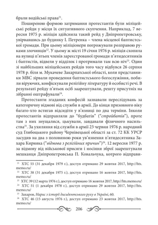 206
брали водійські права21
.
Поширеною формою затримання протестантів були міліцей-
ські рейди у місця їх ситуативного скупчення. Наприклад, 7 ве-
ресня 1975 р. міліція здійснила такий рейд у Дніпропетровську,
увірвавшись до будинку І. Петренка – члена місцевої баптистсь-
кої громади. При цьому міліціонери погрожували розправою ру-
ками злочинців22
. У цьому ж місті 19 січня 1976 р. міліція схопила
на вулиці п’ятьох членів зареєстрованої громади п’ятидесятників
і баптистів, відвели у відділок і протримали там всю ніч23
. Один
зі найбільших міліцейських рейдів того часу відбувся 26 серпня
1978 р. біля м. Мукачеве Закарпатської області, коли представни-
ки МВС зірвали проведення баптистського богослужіння, поби-
ли віруючих, конфіскували релігійну літературу й особисті речі. В
результаті рейду п’ятьох осіб заарештували, решту присутніх на
зібранні оштрафували24
.
Протестанти згаданих конфесій зазнавали переслідувань за
категоричну відмові від служби в армії. До кінця призовного віку
багато-хто встигав відсидіти у в’язниці по два терміни. Інколи
протестантів відправляли до “будбатів” (“стройбатів”), проте
там з них знущалися, цькували, завдавали фізичного насиль-
ства25
. За ухиляння від служби в армії 23 червня 1976 р. народний
суд Глибоцького району Чернівецької області за ст. 72 КК УРСР
засудив на два з половиною роки ув’язнення п’ятидесятника За-
хара Кирияка (“відмова з релігійних причин”)26
. 12 вересня 1977 р.
за відмову від військової присяги і носіння зброї заарештували
мешканця Дніпропетровська П.  Ковальчука, котрого відправи-
21
	 ХТС 55 (31 декабря 1979 г.), доступ отримано 29 жовтня 2017, http://hts.
memo.ru/
22
	 ХТС 38 (31 декабря 1975 г.), доступ отримано 16 жовтня 2017, http://hts.
memo.ru/
23
	 ХТС 39 (12 марта 1976 г.), доступ отримано 16 жовтня 2017, http://hts.memo.ru/
24
	  ХТС  51 (1  декабря 1978  г.), доступ отримано 29  жовтня 2017, http://hts.
memo.ru/
25
	 Захаров, Нарис з історії дисидентського руху в Україні, 60.
26
	  ХТС  46 (15  августа 1976  г.), доступ отримано 23  жовтня 2017, http://hts.
memo.ru/
 