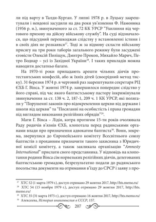 207
ли під варту в Талди-Курган. У липні 1978 р. в Луцьку заареш-
тували і невдовзі засудили на два роки ув’язнення Ф. Намонюка
(1956 р. н.), звинуваченого за ст. 72 КК УРСР “Ухиляння від чер-
гового призову на дійсну військову службу”. На суді відзначало-
ся, що підсудний перешкоджав слідству у встановленні істини і
в своїх діях не розкаявся27
. Тоді ж за відмову скласти військову
присягу на три роки таборів загального режиму були засуджені
єговісти Олексій Поліщук, Дмитро Прокоп, Михайло Марич, Пе-
тро Боднар – усі із Західної України28
. І таких прикладів можна
наводити достатньо багато.
На 1970-ті роки припадають арешти чільних діячів про-
тестантських конфесій, або ж їхніх дітей (своєрідний метод тис-
ку). 31 березня 1974 р. в черговий раз заарештували секретаря РЦ
ЄХБ Г. Вінса. У жовтні 1974 р. завершилося попереднє слідство у
його справі, під час якого баптистському пастору інкримінували
звинувачення за ст. 138 ч. 2, 187-1, 209 ч. 1 КК УРСР, які поляга-
ли у “Порушенні законів про відокремлення церкви від держави і
школи від церкви” та “Посяганні на особистість і права громадян
під виглядом виконання релігійних обрядів”29
.
Мати Г. Вінса – Лідія, котра протягом 15-ти років очолювала
Раду родичів в’язнів ЄХБ, клопотала перед радянськими орга-
нами влади про призначення адвокатом баптиста30
. Вони, зокре-
ма, звернулися до Європейського комітету Всесвітнього союзу
баптистів з проханням призначити такого захисника з Юридич-
ної комісії комітету, а також закликала організацію “Amnesty
International” прислати свого представника. У відповідь на клопо-
тання родини Вінса сім норвезьких релігійних діячів, делегованих
баптистською громадою, безрезультатно подали до радянського
посольства документи на отримання в’їзду до СРСР і заяву з про-
27
	 ХТС 52 (1 марта 1979 г.), доступ отримано 29 жовтня 2017, http://hts.memo.ru/
28
	  ХТС  54 (15  ноября 1979  г.), доступ отримано 29  жовтня 2017, http://hts.
memo.ru/
29
	 ХТС 35 (31 марта 1975 г.), доступ отримано 16 жовтня 2017, http://hts.memo.ru/
30
	 Алексеева, История инакомыслия в СССР, 157.
 