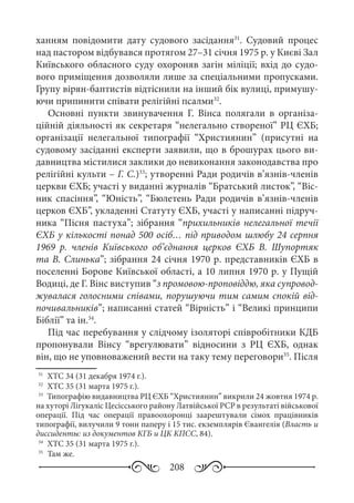 208
ханням повідомити дату судового засідання31
. Судовий процес
над пастором відбувався протягом 27–31 січня 1975 р. у Києві Зал
Київського обласного суду охороняв загін міліції; вхід до судо-
вого приміщення дозволяли лише за спеціальними пропусками.
Групу вірян-баптистів відтіснили на інший бік вулиці, примушу-
ючи припинити співати релігійні псалми32
.
Основні пункти звинувачення Г.  Вінса полягали в організа-
ційній діяльності як секретаря “нелегально створеної” РЦ ЄХБ;
організації нелегальної типографії “Християнин” (присутні на
судовому засіданні експерти заявили, що в брошурах цього ви-
давництва містилися заклики до невиконання законодавства про
релігійні культи – Г. С.)33
; утворенні Ради родичів в’язнів-членів
церкви ЄХБ; участі у виданні журналів “Братський листок”, “Віс-
ник спасіння”, “Юність”, “Бюлетень Ради родичів в’язнів-членів
церков ЄХБ”, укладенні Статуту ЄХБ, участі у написанні підруч-
ника “Пісня пастуха”; зібрання “прихильників нелегальної течії
ЄХБ у кількості понад 500 осіб… під приводом шлюбу 24 серпня
1969  р. членів Київського об’єднання церков ЄХБ В.  Шупортяк
та В. Слинька”; зібрання 24 січня 1970 р. представників ЄХБ в
поселенні Борове Київської області, а 10 липня 1970 р. у Пущій
Водиці, де Г. Вінс виступив “з промовою-проповіддю, яка супровод-
жувалася голосними співами, порушуючи тим самим спокій від-
почивальників”; написанні статей “Вірність” і “Великі принципи
Біблії” та ін.34
.
Під час перебування у слідчому ізоляторі співробітники КДБ
пропонували Вінсу “врегулювати” відносини з РЦ  ЄХБ, однак
він, що не уповноважений вести на таку тему переговори35
. Після
31
	 ХТС 34 (31 декабря 1974 г.).
32
	 ХТС 35 (31 марта 1975 г.).
33
	 Типографію видавництва РЦ ЄХБ “Християнин” викрили 24 жовтня 1974 р.
на хуторі Лігукаліс Цесісського району Латвійської РСР в результаті військової
операції. Під час операції правоохоронці заарештували сімох працівників
типографії, вилучили 9 тонн паперу і 15 тис. екземплярів Євангелія (Власть и
диссиденты: из документов КГБ и ЦК КПСС, 84).
34
	 ХТС 35 (31 марта 1975 г.).
35
	 Там же.
 