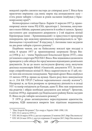 209
невдалої спроби схилити пастора до співпраці доля Г. Вінса була
практично вирішена: суд виніс вирок під аплодисменти залу  –
п’ять років таборів і стільки ж років заслання (відбував у Крас-
ноярському краї)36
.
Безпосередньо з поїзда Одеса–Харків 11 вересня 1977 р. право-
охоронці зняли члена РЦ ЄХБ, пресвітера І. Антонова, вилучив-
ши в нього Біблію, церковні документи й особисті записи. Зранку
наступного дня затриманого доправили у 2-ий відділок міліції
Кіровограда (нині – Кропивницький) і в присутності прокурора
попередили, про можливу кримінальну відповідальність за “бро-
дяжництво і тунеядство”. В підсумку, І. Антонова таки засудили
на два роки таборів строгого режиму37
.
Подібним чином, але на Київському вокзалі при посадці в
поїзд 8  грудня 1977  р. правоохоронці затримали Петра Він-
са (1956 р. н.) – члена Української Гельсінської Групи (УГГ), сина
ув’язненогосекретаряРЦЄХБГ. Вінса.Вінсвідмовивсядозволити
проводити у себе обшук без пред’явлення відповідних дозвільних
документів. За це до нього застосували фізичну силу, вилучили
декілька екземплярів Біблії і Євангелій, документи УГГ. За непо-
кору співробітникам міліції П. Вінса заарештували на 15 діб, піс-
ля чого він оголосив голодування. Черговий арешт Вінса відбувся
15 лютого 1978 р. прямо на вулиці. Цього разу його звинуватили
за ст. 214 КК УРСР (“ведення паразитичного способу життя”).
Насправді ж, це була розправа за громадську діяльність в складі
УГГ та намір емігрувати до Канади, адже П. Вінс мав запрошення
від родичів і зібрав необхідні документи для виїзду38
. Зрештою,
6 квітня 1978 р. народний суд Подільського району Києва засудив
П. Вінса на рік таборів загального режиму39
.
У 1979  р. різко активізувалися переслідування адвентистів,
зокрема, КДБ намагався викрити їхнє підпільне видавництво
36
	 “Вінс Георгій Петрович,” Рух опору в Україні 1960–1990, 110.
37
	 ХТС 53 (1 августа 1979 г.).
38
	 ХТС 48 (14 марта 1978 г.), доступ отримано 23 жовтня 2017, http://hts.memo.ru/
39
	 ХТС 49 (14 мая 1978 г.), доступ отримано 23 жовтня 2017, http://hts.memo.ru/
 