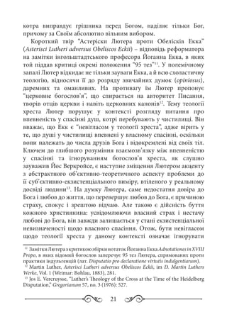 21
котра виправдує грішника перед Богом, наділяє тільки Бог,
причому за Своїм абсолютно вільним вибором.
Короткий твір “Астеріски Лютера проти Обелісків Екка”
(Asterisci Lutheri adversus Obeliscos Eckii) – відповідь реформатора
на замітки інгольштадтського професора Йоганна Екка, в яких
той піддав критиці окремі положення “95 тез”11
. У полемічному
запалі Лютер відкидає не тільки зауваги Екка, а й всю схоластичну
теологію, відносячи її до розряду звичайних думок (opiniosus),
даремних та оманливих. На противагу їм Лютер пропонує
“церковне богослов’я”, що спирається на авторитет Писання,
творів отців церкви і навіть церковних канонів12
. Тему теології
хреста Лютер порушує у контексті розгляду питання про
впевненість у спасінні душ, котрі перебувають у чистилищі. Він
вважає, що Екк є “невігласом у теології хреста”, адже вірить у
те, що душі у чистилищі впевнені у власному спасінні, оскільки
вони належать до числа друзів Бога і відокремлені від своїх тіл.
Ключем до глибшого розуміння взаємозв’язку між впевненістю
у спасінні та ігноруванням богослов’я хреста, як слушно
зауважив Йос Веркройсе, є наступне зміщення Лютером акценту
з абстрактного об’єктивно-теоретичного аспекту проблеми до
її суб’єктивно-екзистенціального виміру, втіленого у реальному
досвіді людини13
. На думку Лютера, саме недостатня довіра до
Бога і любов до життя, що перевершує любов до Бога, є причиною
страху, спокус і зрештою відчаю. Але такою є дійсність буття
кожного християнина: усвідомлюючи власний страх і нестачу
любові до Бога, він завжди залишається у стані екзистенціальної
невизначеності щодо власного спасіння. Отож, бути невігласом
щодо теології хреста у даному контексті означає ігнорувати
11
	ЗаміткиЛютеразкритикоюзбіркинотатокЙоганнаЕккаAdnotationesinXVIII
Propo, в яких відомий богослов заперечує 95 тез Лютера, спрямованих проти
практики індульгенцій (лат. Disputatio pro declaratione virtutis indulgentiarum).
12
	Martin Luther, Asterisci Lutheri adversus Obeliscos Eckii, im D. Martin Luthers
Werke, Vol. 1 (Weimar: Bohlau, 1883), 281.
13
	Jos E. Vercruysse, “Luther’s Theology of the Cross at the Time of the Heidelberg
Disputation,” Gregorianum 57, no. 3 (1976): 527.
 